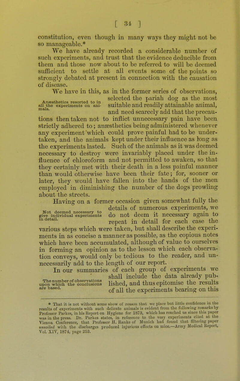 [ 84 ] constitution, even though in many ways they might not be so manageable.* We have already recorded a considerable number of such experiments, and trust that the evidence deducible from them and those now about to be referred to will be deemed sufficient to settle at all events some of the points so strongly debated at present in connection with the causation of disease. We have in this, as in the former series of observations, selected the pariah dog as the most Anaesthetics resorted to in ..i i i -i ti ii . 11 • i an the experiments on ani- suitable and readily attainable animal, and need scarcely add that the precau- tions then taken not to inflict unnecessary pain have been strictly adhered to; anaesthetics being administered whenever any experiment which could prove painful had to be under- taken, and the animals kept under their influence as long as the experiments lasted. Such of the animals as it was deemed necessary to destroy were invariably placed under the in- fluence of chloroform and not permitted to awaken, so that they certainly met with their death in a less painful manner than would otherwise have been their fate; for, sooner or later, they would have fallen into the hands of the men employed in diminishing the number of the dogs prowling about the streets. Having on a former occasion given somewhat fully the details of numerous experiments, we Not deemed necessary to 1 , 1 .  j_„ give individual experiments do not deem it necessary again to mdetaiL repeat in detail for each case the various steps which were taken, but shall describe the experi- ments in as concise a manner as possible, as the copious notes which have been accumulated, although of value to ourselves in forming an opinion as to the lesson which each observa- tion conveys, would only be tedious to the reader, and un- necessarily add to the length of our report. In our summaries of each group of experiments we shall include the data already pub- up?neSKtS lished, and thus epitomise the results are based. of all ^ eXperiments bearing on this * That it is not without some show of reasou that we place but little confidence iu the results of experiments with such delicate animals is evident from the following remarks by Professor Parkcs, in his Report on Hygiene for 1873, which has reached us since this paper was in the press. Dr. Parkcs states, in reference to the very experiments cited at the Vienna Conference, that Professor H. Rankc of Munich had found that filtering paper vnsoiled with the discharges produced injurious effects on mice.—Army Medical Report, Vol. XIV, 1874, page 253.