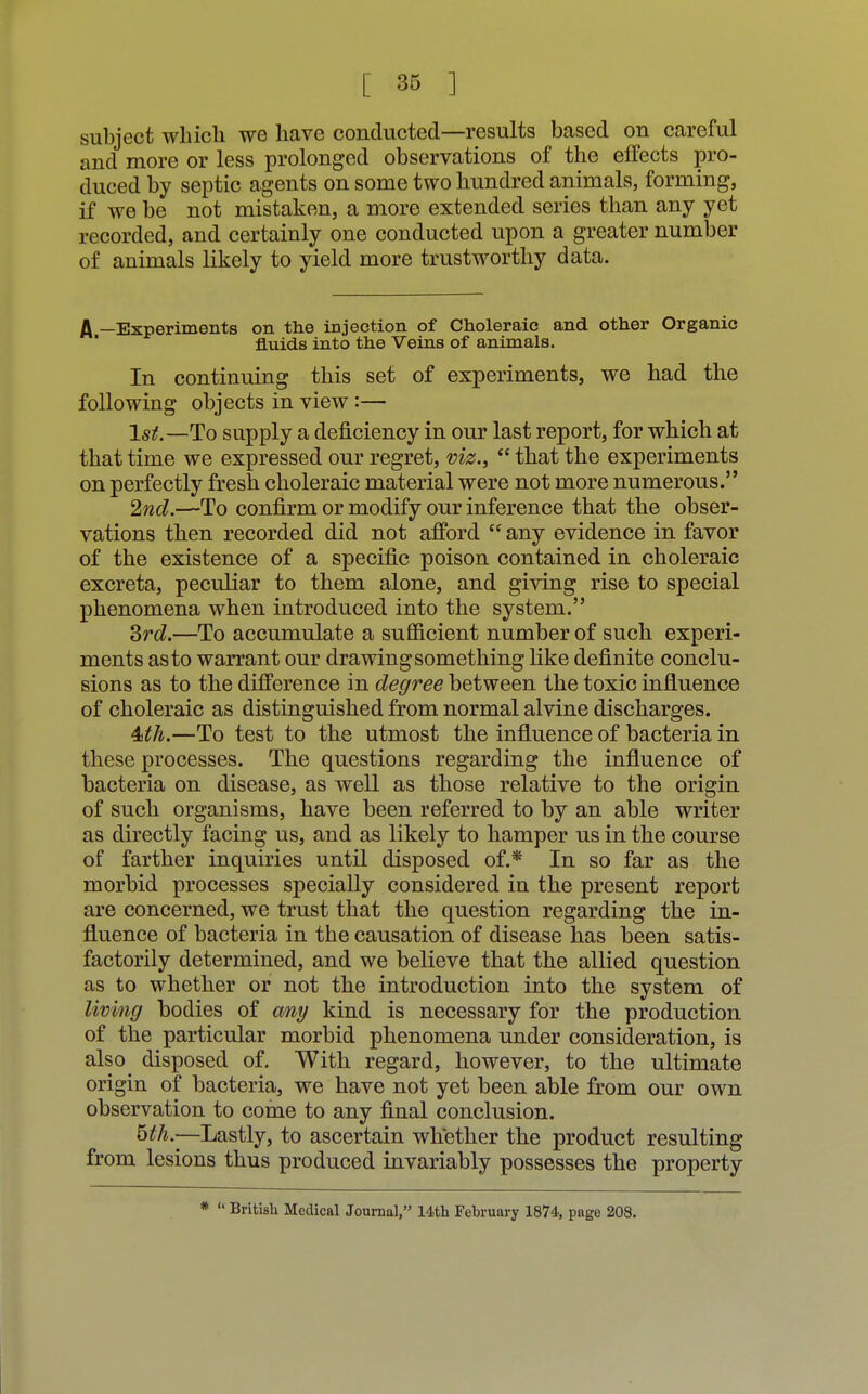 subject which we have conducted—results based on careful and more or less prolonged observations of the effects pro- duced by septic agents on some two hundred animals, forming, if we be not mistaken, a more extended series than any yet recorded, and certainly one conducted upon a greater number of animals likely to yield more trustworthy data. A —Experiments on the injection of Choleraic and other Organic fluids into the Veins of animals. In continuing this set of experiments, we had the following objects in view :— 1st.—To supply a deficiency in our last report, for which at that time we expressed our regret, viz.,  that the experiments on perfectly fresh choleraic material were not more numerous. 2nd.—To confirm or modify our inference that the obser- vations then recorded did not afford  any evidence in favor of the existence of a specific poison contained in choleraic excreta, peculiar to them alone, and giving rise to special phenomena when introduced into the system. 3rd.—To accumulate a sufficient number of such experi- ments as to warrant our drawing something like definite conclu- sions as to the difference in degree between the toxic influence of choleraic as distinguished from normal alvine discharges. 4sth.—To test to the utmost the influence of bacteria in these processes. The questions regarding the influence of bacteria on disease, as well as those relative to the origin of such organisms, have been referred to by an able writer as directly facing us, and as likely to hamper us in the course of farther inquiries until disposed of.* In so far as the morbid processes specially considered in the present report are concerned, we trust that the question regarding the in- fluence of bacteria in the causation of disease has been satis- factorily determined, and we believe that the allied question as to whether or not the introduction into the system of living bodies of any kind is necessary for the production of the particular morbid phenomena under consideration, is also disposed of. With regard, however, to the ultimate origin of bacteria, we have not yet been able from our own observation to come to any final conclusion. 6th —-Lastly, to ascertain whether the product resulting from lesions thus produced invariably possesses the property * *' British Medical Journal, 14th February 1874, page 208.