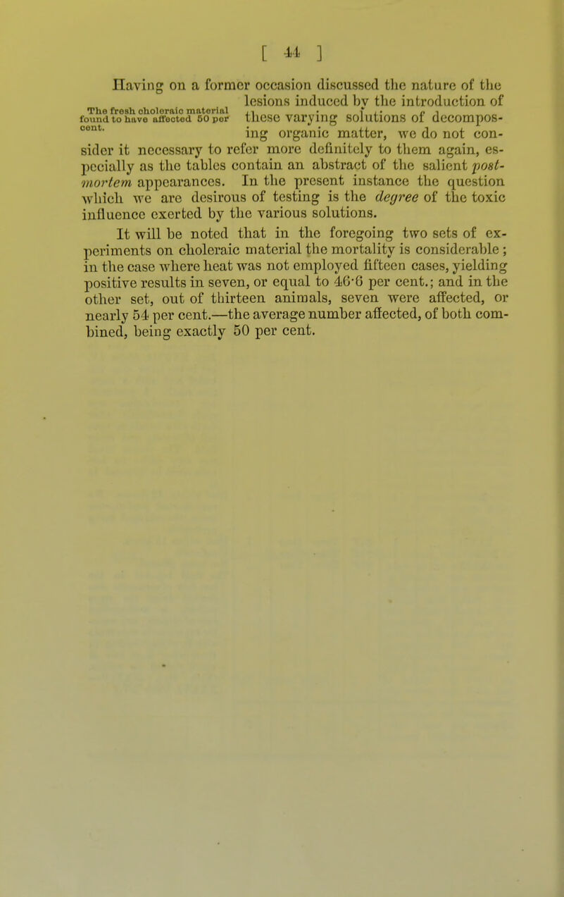 Having on a former occasion discussed the nature of the lesions induced bv the introduction of The fresh choleraic material • f p ■> found to have affected 50 per these varying solutions or decompos- cent ing organic matter, we do not con- sider it necessary to refer more definitely to them again, es- pecially as the tables contain an abstract of the salient post- mortem appearances. In the present instance the question which we are desirous of testing is the degree of the toxic influence exerted by the various solutions. It will be noted that in the foregoing two sets of ex- periments on choleraic material the mortality is considerable ; in the case where heat was not employed fifteen cases, yielding positive results in seven, or equal to 46*6 per cent.; and in the other set, out of thirteen animals, seven were affected, or nearly 54 per cent.—the average number affected, of both com- bined, being exactly 50 per cent.