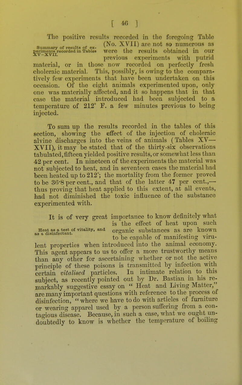 Tho positive results recorded in the foregoing Table (No. XVII) are not so numerous as Summary of results of ex- v .. , . . , D^iment^recorded in Tables WCre tllC results Obtained in OUr previous experiments with putrid material, or in those now recorded on perfectly fresh choleraic material. This, possibly, is owing to the compara- tively few experiments that have been undertaken on this occasion. Of the eight animals experimented upon, only one was materially affected, and it so happens that in that case the material introduced had been subjected to a temperature of 212° F. a few minutes previous to being injected. To sum up the results recorded in tbe tables of this section, showing the effect of the injection of choleraic alvine discharges into the veins of animals (Tables XV— XVII), it may be stated that of the thirty-six observations tabulated,fifteen yielded positive results, or somewhat less than 42 per cent. In nineteen of the experiments the material was not subjected to heat, and in seventeen cases the material had been heated up to 212°; the mortality from the former proved to be 36'8 per cent., and that of the latter 47 per cent.,— thus proving that heat applied to this extent, at all events, had not diminished the toxic influence of the substance experimented with. It is of very great importance to know definitely what is the effect of heat upon such Heat as a test of vitality, and organic substances as are known as a disinfectant. o , .#.■_« to be capable of manifesting viru- lent properties when introduced into the animal economy. This agent appears to us to offer a more trustworthy means than any other for ascertaining whether or not the active principle of these poisons is transmitted by infection with certain vitalised particles. In intimate relation to this subject, as recently pointed out by Dr. Bastian in his re- markably suggestive essay on  Heat and Living Matter, are many important questions with reference to the process of disinfection,  where we have to do with articles of furniture or wearing apparel used by a person suffering from a con- tagious disease. Because, in such a case, what we ought un- doubtedly to know is whether the temperature of boiling