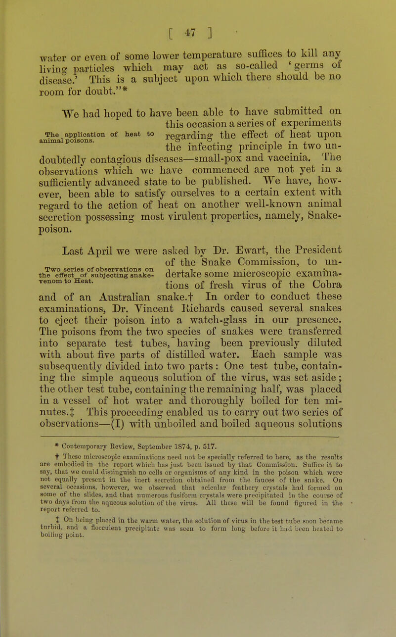 water or even of some lower temperature suffices to kill any living particles which may act as so-called 'germs of disease.' This is a subject upon which there should be no room for doubt.* We had hoped to have been able to have submitted on this occasion a series of experiments The application of heat to re sardine the effect of heat upon animal poisons. ,° . /» &, • • i • x the infecting principle m two un- doubtedly contagious diseases—small-pox and vaccinia. The observations which we have commenced are not yet in a sufficiently advanced state to be published. We have, how- ever, been able to satisfy ourselves to a certain extent with regard to the action of heat on another well-known animal secretion possessing most virulent properties, namely, Snake- poison. Last April we were asked by Dr. Ewart, the President of the Snake Commission, to un- Two series of observations on -i j t • • the effect of subjecting snake- dertake some microscopic examma- venomtoHeat. q£ fresh Qf ^ and of an Australian snake.t In order to conduct these examinations, Dr. Vincent Richards caused several snakes to eject their poison into a watch-glass in our presence. The poisons from the two species of snakes were transferred into separate test tubes, having been previously diluted with about five parts of distilled water. Each sample was subsequently divided into two parts : One test tube, contain- ing the simple aqueous solution of the virus, was set aside; the other test tube, containing the remaining half, was placed in a vessel of hot water and thoroughly boiled for ten mi- nutes.! This proceeding enabled us to carry out two series of observations—(I) with unboiled and boiled aqueous solutions * Contemporary Review, September 1874, p. 517. + These microscopic examinations need not be specially referred to here, as the results are embodied iu the report which bus just been issued by that Commission. Suffice it to say, that we could distinguish no cells or organisms of any kind in the poison which were not equally present in the inert secretion obtained from the fauces of the snnke. On several occasions, however, we observed that acicnlar feathery crystals had formed ou some of the slides, and that numerous fusiform crystals were precipitated in the course of two days from the aqueous solution of the virus. All these will be found figured in the report referred to. X On being plnccd in the warm water, the solution of virus in the test tube soon became turbid, and a flocculent precipitate was seen to form long before it had been heated to boiling point.