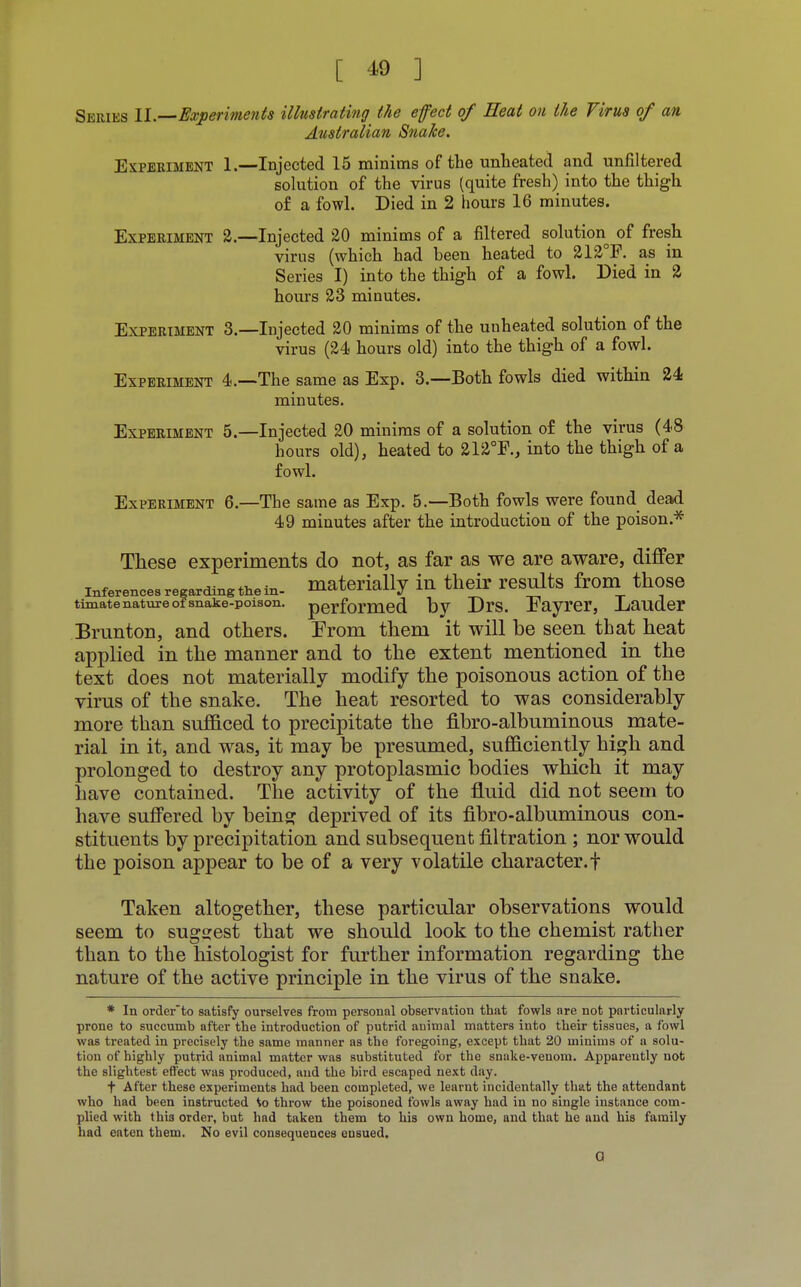 Series II.—Experiments illustrating the efect of Heat on the Virus of an Australian Snake. Experiment 1.—Injected 15 minims of the unheated and unfiltered solution of the virus (quite fresh) into the thigh of a fowl. Died in 2 hours 16 minutes. Experiment 2.—Injected 20 minims of a filtered solution of fresh virus (which had been heated to 212°F. as in Series I) into the thigh of a fowl. Died in 2 hours 23 minutes. Experiment 3.—Injected 20 minims of the unheated solution of the virus (24 hours old) into the thigh of a fowl. Experiment 4.—The same as Exp. 3.—Both fowls died within 24 minutes. Experiment 5.—Injected 20 minims of a solution of the virus (48 hours old), heated to 212°F., into the thigh of a fowl. Experiment 6.—The same as Exp. 5.—Both fowls were found dead 49 minutes after the introduction of the poison.* These experiments do not, as far as we are aware, differ inferencesresardingthein- materially in their results from those timatenature of snake-poison, performed by Drs. Eayrer, Lauder Brunton, and others. Erom them it will be seen that heat applied in the manner and to the extent mentioned in the text does not materially modify the poisonous action of the vims of the snake. The heat resorted to was considerably more than sufficed to precipitate the fibro-albuminous mate- rial in it, and was, it may be presumed, sufficiently high and prolonged to destroy any protoplasmic bodies which it may have contained. The activity of the fluid did not seem to have suffered by being deprived of its fibro-albuminous con- stituents by precipitation and subsequent filtration ; nor would the poison appear to be of a very volatile character.f Taken altogether, these particular observations would seem to suggest that we should look to the chemist rather than to the histologist for further information regarding the nature of the active principle in the virus of the snake. * In orderto satisfy ourselves from personal observation that fowls are not particularly prone to succumb after the introduction of putrid animal matters into their tissues, a fowl was treated in precisely the same manner as the foregoing, except that 20 minims of a solu- tion of highly putrid animal matter was substituted for the suake-venom. Apparently not the slightest effect was produced, and the bird escaped next day. t After these experiments had been completed, we learnt incidentally that the attendant who had been instructed to throw the poisoned fowls away had in no single instance com- plied with this order, but had taken them to his own home, and that he and his family had eaten them. No evil consequences eusued. 0