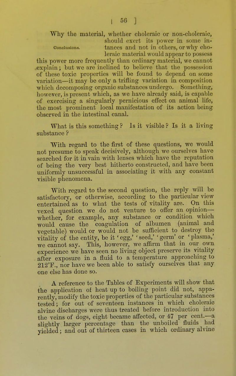 Why the material, whether choleraic or non-choleraic, should exert its power in some in- conciuaions. tances and not in others, or why cho- leraic material would appear to possess this power more frequently than ordinary material, we cannot explain; hut we are inclined to helieve that the possession of these toxic properties will he found to depend on some variation—it may he only a trifling variation in composition which decomposing organic substances undergo. Something, however, is present which, as we have already said, is capable of exercising a singularly pernicious effect on animal life, the most prominent local manifestation of its action being observed in the intestinal canal. What is this something ? Is it visible ? Is it a living substance ? With regard to the first of these questions, we would not presume to speak decisively, although we ourselves have searched for it in vain with lenses which have the reputation of being the very best hitherto constructed, and have been uniformly unsuccessful in associating it with any constant visible phenomena. With regard to the second question, the reply will be satisfactory, or otherwise, according to the particular view- entertained as to what the tests of vitality are. On this vexed question we do not venture to offer an opinion— whether, for example, any substance or condition which would cause the coagulation of albumen (animal and vegetable) would or would not be sufficient to destroy the vitality of the entity, be it 'egg,' 'seed,' 'germ' or 'plasma,' we cannot say. This, however, we affirm that in our own experience we have seen no living object preserve its vitality after exposure in a fluid to a temperature approaching to 212T., nor have we been able to satisfy ourselves that any one else has done so. A reference to the Tables of Experiments will show that the application of heat up to boiling point did not, appa- rently, modify the toxic properties of the particular substances tested; for out of seventeen instances in which choleraic alvine discharges were thus treated before introduction into the veins of dogs, eight became affected, or 47 per cent.—a slightly larger percentage than the unboiled fluids had yielded; and out of thirteen cases in which ordinary alvine