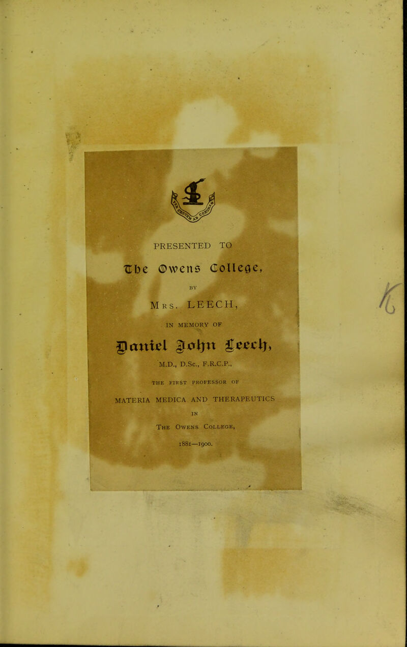 XTbe ©wens Colleae, BY ^tifl Mrs. LEECH, IN MEMORY OF § anUl &0\)n geeclj, M.D., D.Sc, F.R.C.P., THE FIRST PROFESSOR OF MATERIA MEDICA AND THERAPEUTICS IN ' The Owens College, 1881—1900.