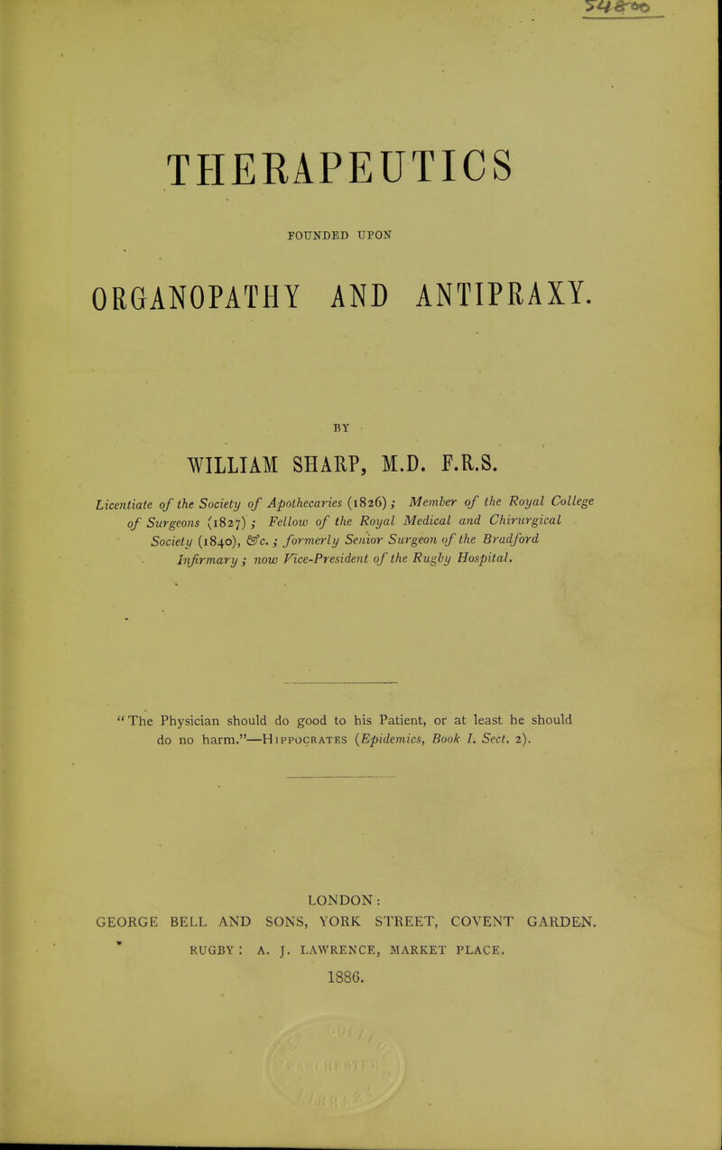 FOUNDED UPON ORGANOPATHY AND ANTIPRAXY. BY WILLIAM SHARP, M.D. F.R.S. Licentiate of the Society of Apothecaries (1826); Member of the Royal College of Surgeons (1827) ; Fellow of the Royal Medical and Chirurgical Society (1840), &c. ; formerly Senior Surgeon of the Bradford infirmary ; now Vice-President of the Rugby Hospital. The Physician should do good to his Patient, or at least he should do no harm.—Hippocrates (Epidemics, Book I. Sect. 2). LONDON: GEORGE BELL AND SONS, YORK STREET, COVENT GARDEN. RUGBY: A. J. LAWRENCE, MARKET PLACE. 1886.