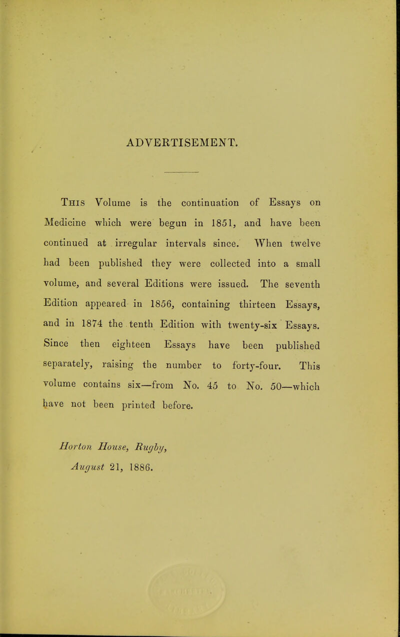 ADVERTISEMENT. This Volume is the continuation of Essays on Medicine which were begun in 1851, and have been continued at irregular intervals since. When twelve had been published they were collected into a small volume, and several Editions were issued. The seventh Edition appeared in 1856, containing thirteen Essays, and in 1874 the tenth Edition with twenty-six Essays. Since then eighteen Essays have been published separately, raising the number to forty-four. This volume contains six—from No. 45 to No. 50—which have not been printed before. Horton House, Rugby, August 21, 1886.