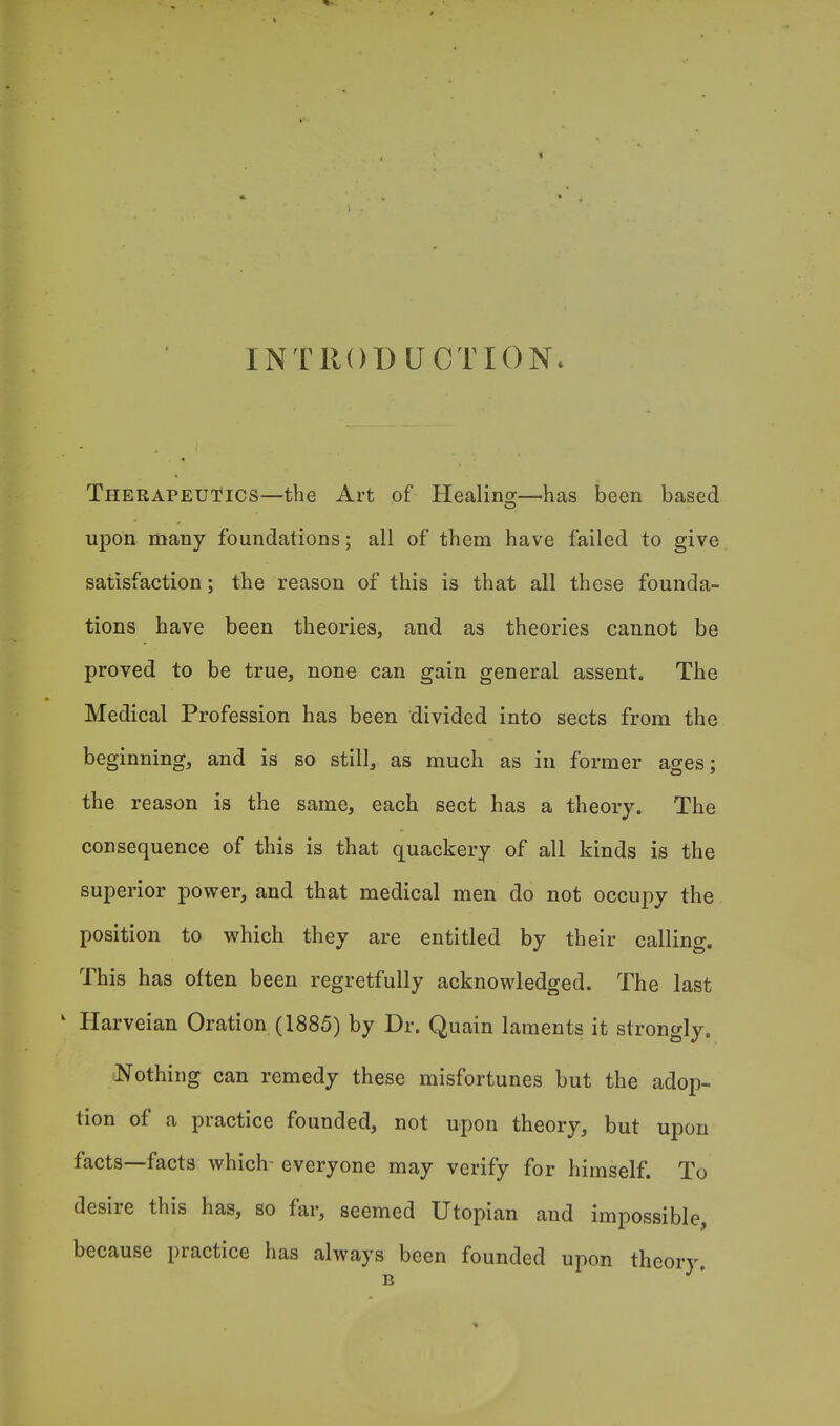 INTRODUCTION. Therapeutics—the Art of Healing—has been based upon many foundations; all of them have failed to give satisfaction; the reason of this is that all these founda- tions have been theories, and as theories cannot be proved to be true, none can gain general assent. The Medical Profession has been divided into sects from the beginning, and is so still, as much as in former ages; the reason is the same, each sect has a theory. The consequence of this is that quackery of all kinds is the superior power, and that medical men do not occupy the position to which they are entitled by their calling. This has often been regretfully acknowledged. The last 1 Harveian Oration (1885) by Dr. Quain laments it strongly. Nothing can remedy these misfortunes but the adop- tion of a practice founded, not upon theory, but upon facts—facts which- everyone may verify for himself. To desire this has, so far, seemed Utopian and impossible, because practice has always been founded upon theory. B