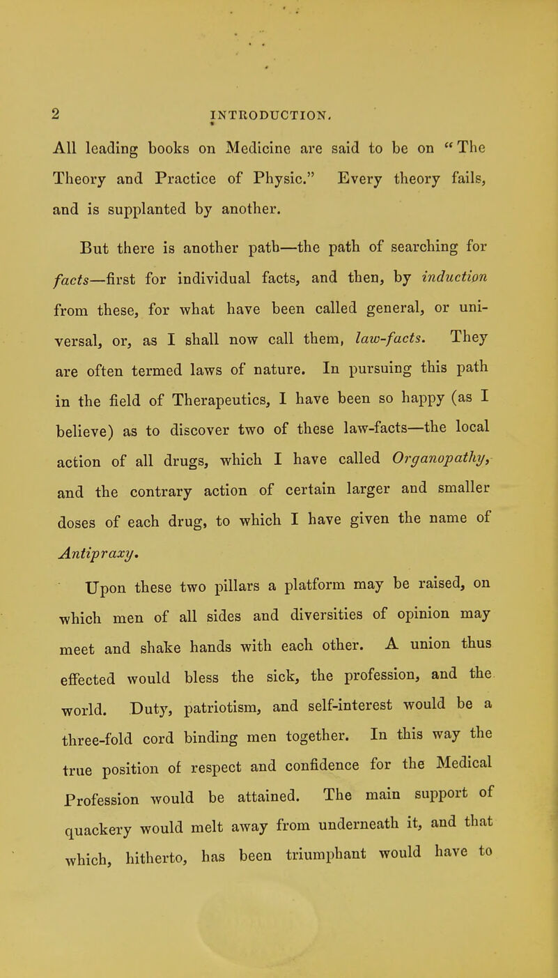 * All leading books on Medicine are said to be on The Theory and Practice of Physic. Every theory fails, and is supplanted by another. But there is another path—the path of searching for facts—fivst for individual facts, and then, by induction from these, for what have been called general, or uni- versal, or, as I shall now call them, law-facts. They are often termed laws of nature. In pursuing this path in the field of Therapeutics, I have been so happy (as I believe) as to discover two of these law-facts—the local action of all drugs, which I have called Ovariopathy, and the contrary action of certain larger and smaller doses of each drug, to which I have given the name of Antipraxy. Upon these two pillars a platform may be raised, on which men of all sides and diversities of opinion may meet and shake hands with each other. A union thus effected would bless the sick, the profession, and the. world. Duty, patriotism, and self-interest would be a three-fold cord binding men together. In this way the true position of respect and confidence for the Medical Profession would be attained. The main support of quackery would melt away from underneath it, and that which, hitherto, has been triumphant would have to