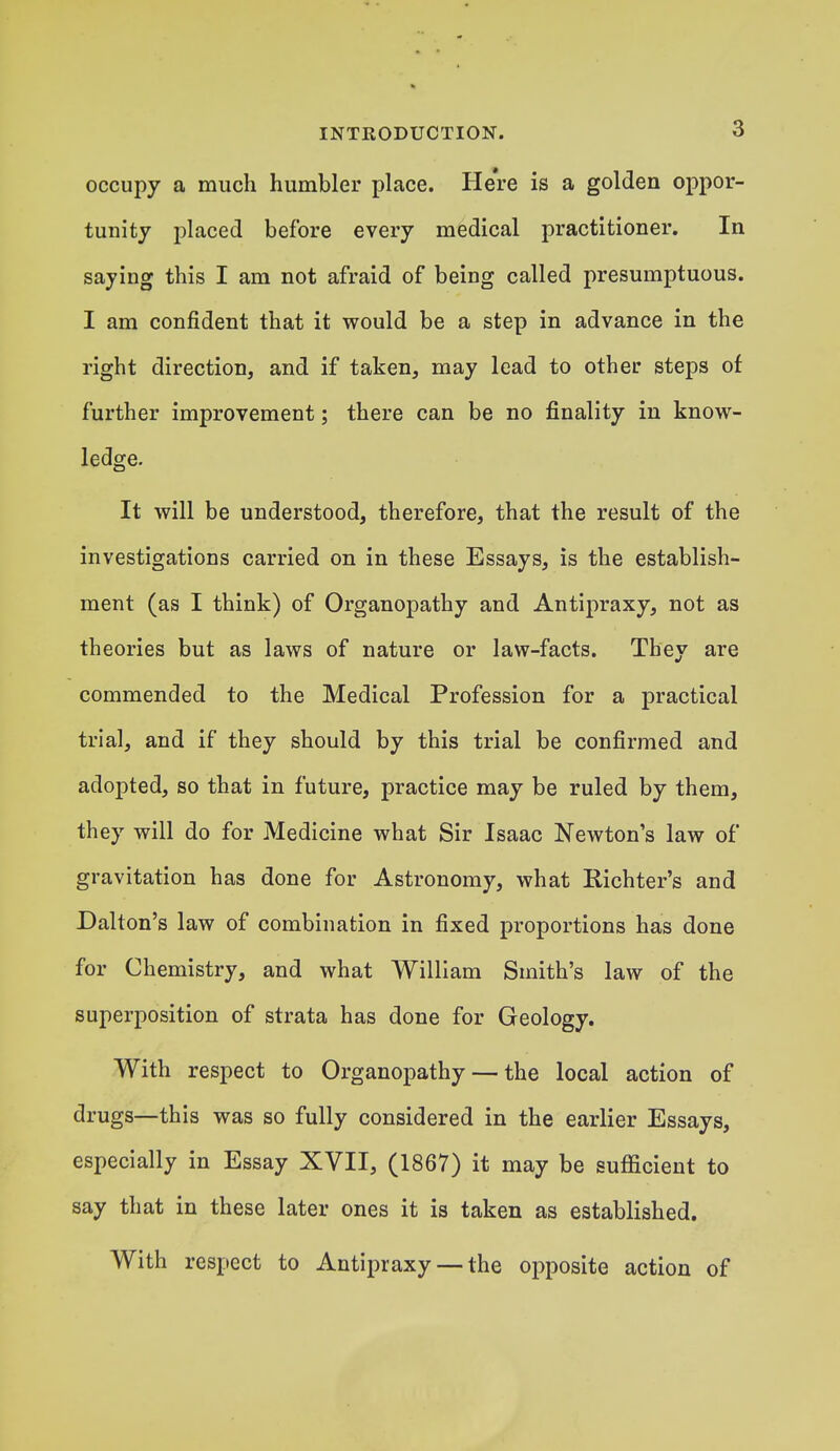 occupy a much humbler place. Here is a golden oppor- tunity placed before every medical practitioner. In saying this I am not afraid of being called presumptuous. I am confident that it would be a step in advance in the right direction, and if taken, may lead to other steps of further improvement; there can be no finality in know- ledge. It will be understood, therefore, that the result of the investigations carried on in these Essays, is the establish- ment (as I think) of Organopathy and Antipraxy, not as theories but as laws of nature or law-facts. They are commended to the Medical Profession for a practical trial, and if they should by this trial be confirmed and adopted, so that in future, practice may be ruled by them, they will do for Medicine what Sir Isaac Newton's law of gravitation has done for Astronomy, what Richter's and Dalton's law of combination in fixed proportions has done for Chemistry, and what William Smith's law of the superposition of strata has done for Geology. With respect to Organopathy — the local action of drugs—this was so fully considered in the earlier Essays, especially in Essay XVII, (1867) it may be sufficient to say that in these later ones it is taken as established. With respect to Antipraxy — the opposite action of