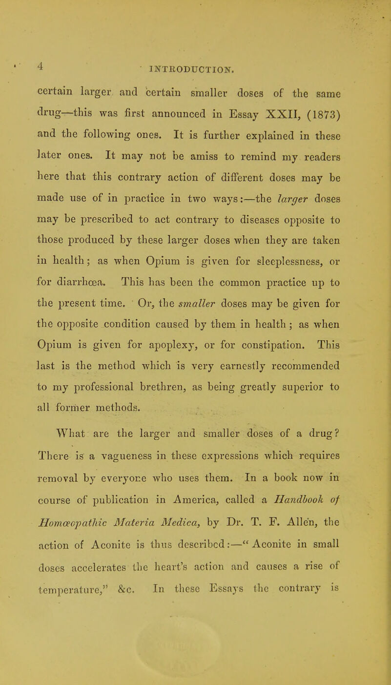 certain larger and certain smaller doses of the same drug—this was first announced in Essay XXII, (1873) and the following ones. It is further explained in these later ones. It may not be amiss to remind my readers here that this contrary action of different doses may be made use of in practice in two ways:—the larger doses may be prescribed to act contrary to diseases opposite to those produced by these larger doses when they are taken in health; as when Opium is given for sleeplessness, or for diarrhoea. This has been the common practice up to the present time. Or, the smaller doses may be given for the opposite condition caused by them in health ; as when Opium is given for apoplexy, or for constipation. This last is the method which is very earnestly recommended to my professional brethren, as being greatly superior to all former methods. What are the larger and smaller doses of a drug? There is a vagueness in these expressions which requires removal by everyone who uses them. In a book now in course of publication in America, called a Handbook of Homoeopathic Materia Medica, by Dr. T. F. Allen, the action of Aconite is thus described:—Aconite in small doses accelerates the heart's action and causes a rise of temperature, &c. In these Essays the contrary is