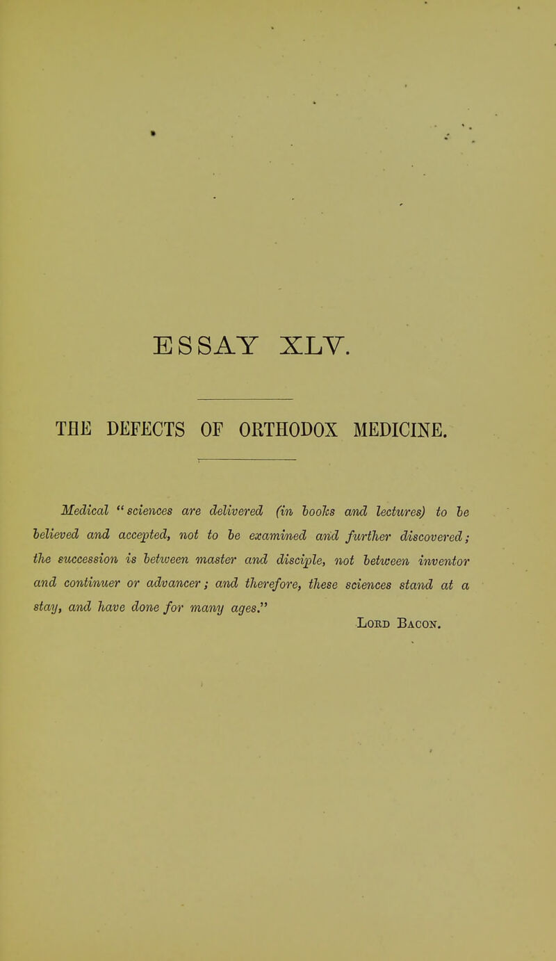 ESSAY XLV. THE DEFECTS OF ORTHODOX MEDICINE. Medical sciences are delivered (in hooks and lectures) to he helieved and accepted, not to he examined and further discovered; the succession is hetween master and disciple, not hetuseen inventor and continuer or advancer; and therefore, these sciences stand at a stay, and have done for many ages. Loed Bacon.