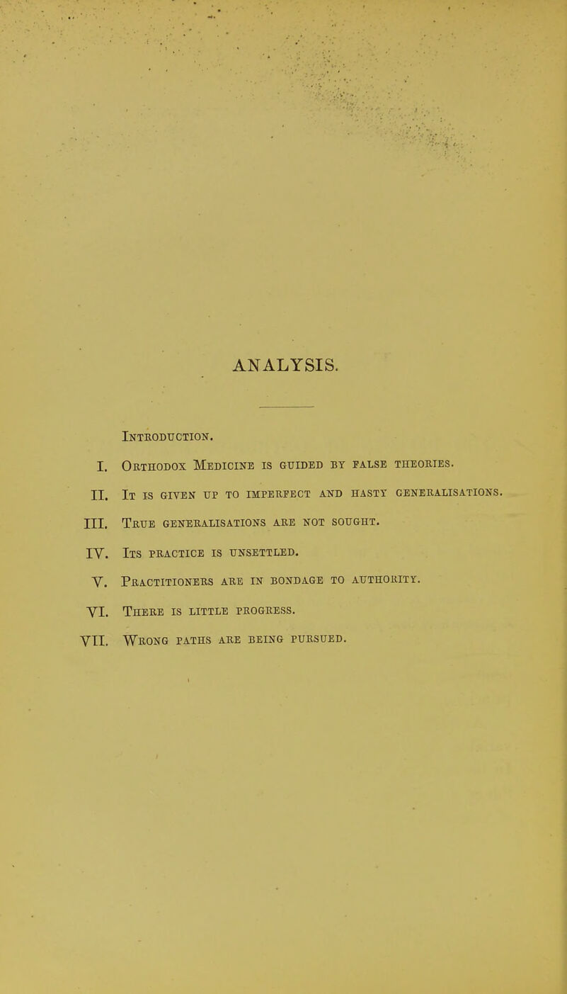 ANALYSIS. Introduction. I. Orthodox Medicine is guided by false theories. II. It is given up to imperfect and hasty generalisations. III. True generalisations are not sought. IY. Its practice is unsettled. Y. Practitioners are in bondage to authority. YI. There is little progress.