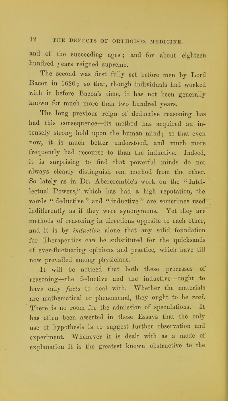 and of the succeeding ages ; and for about eighteen hundred years reigned supreme. The second was first fully set before men by Lord Bacon in 1620; so that, though individuals had worked with it before Bacon's time, it has not been generally known for much more than two hundred years. The long previous reign of deductive reasoning has had this consequence—its method has acquired an in- tensely strong hold upon the human mind; so that even now, it is much better understood, and much more frequently had recourse to than the inductive. Indeed, it is surprising to find that powerful minds do not always clearly distinguish one method from the other. So lately as in Dr. Abercrombie's work on the Intel- lectual Powers, which has had a high reputation, the words  deductive  and  inductive  are sometimes used indifferently as if they were synonymous. Yet they are methods of reasoning in directions opposite to each other, and it is by induction alone that any solid foundation for Therapeutics can be substituted for the quicksands of ever-fluctuating opinions and practice, which have till now prevailed among physicians. It will be noticed that both these processes of reasoning—the deductive and the inductive—ought to have only facts to deal with. Whether the materials are mathematical or phenomenal, they ought to be real. ' There is no room for the admission of speculations. It has often been asserted in these Essays that the only use of hypothesis is to suggest further observation and experiment. Whenever it is dealt with as a mode of explanation it is the greatest known obstructive to the