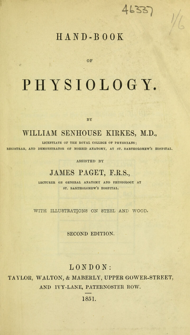 HAND-BOOK OP PHYSIOLOGY. BY WILLIAM SENHOUSE KIRKES, M.D., LICENTIATE OF THE ROYAL COLLEGE OP PHYSICIANS; REGISTRARj AND DEMONSTRATOR OF MORBID ANATOMY, AT ST. BARTHOLOMEW'S HOSPITAL. ASSISTED BY JAMES PAGET, F.E.S., LECTURER ON GENERAL ANATOMY AND PHYSIOLOGY AT ST. BARTHOLOMEW'S HOSPITAL. WITH ILLUSTRATIONS ON STEEL AND WOOD, SECOND EDITION. LONDON: TAYLOR, WALTON, & MABERLY, UPPER GOWER-STREET, AND IVY-LANE, PATERNOSTER ROW. 185L