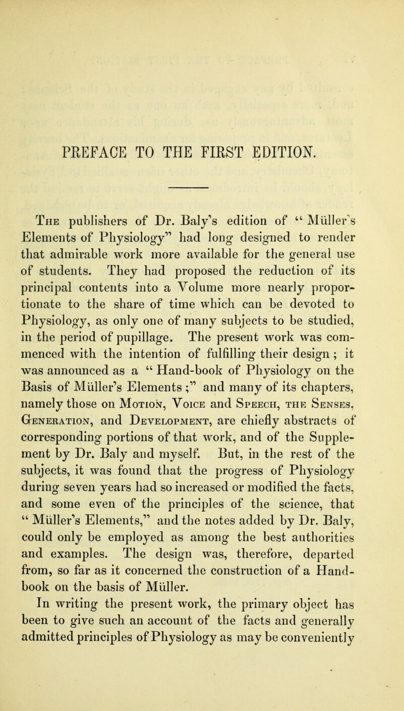 The publishers of Dr. Baly's edition of  Miiller's Elements of Physiology had long designed to render that admirable work more available for the general use of students. They had proposed the reduction of its principal contents into a Volume more nearly propor- tionate to the share of time which can be devoted to Physiology, as only one of many subjects to be studied, in the period of pupillage. The present work was com- menced with the intention of fulfilling their design ; it was announced as a  Hand-book of Physiology on the Basis of Miiller's Elements and many of its chapters, namely those on Motion, Voice and Speech, the Senses, Generation, and Development, are chiefly abstracts of corresponding portions of that work, and of the Supple- ment by Dr. Baly and myself. But, in the rest of the subjects, it was found that the progress of Physiology during seven years had so increased or modified the facts, and some even of the principles of the science, that  Miiller'^s Elements,* and the notes added by Dr, Baly, could only be employed as among the best authorities and examples. The design was, thei-efore, departed from, so far as it concerned the construction of a Hand- book on the basis of Mtiller. In writing the present work, the primary object has been to give such an account of the facts and generally admitted principles of Physiology as may be conveniently