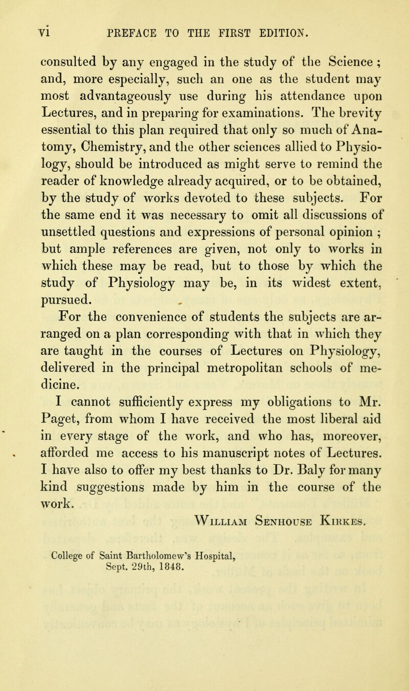 consulted by any engaged in the study of the Science ; and, more especially, such an one as the student may most advantageously use during his attendance upon Lectures, and in preparing for examinations. The brevity essential to this plan required that only so much of Ana- tomy, Chemistry, and the other sciences allied to Physio- logy, should be introduced as might serve to remind the reader of knowledge already acquired, or to be obtained, by the study of works devoted to these subjects. For the same end it was necessary to omit all discussions of unsettled questions and expressions of personal opinion ; but ample references are given, not only to works in which these may be read, but to those by which the study of Physiology may be, in its widest extent, pursued. For the convenience of students the subjects are ar- ranged on a plan corresponding with that in which they are taught in the courses of Lectures on Physiology, delivered in the principal metropolitan schools of me- dicine. I cannot sufficiently express my obligations to Mr. Paget, from whom I have received the most liberal aid in every stage of the work, and who has, moreover, afforded me access to his manuscript notes of Lectures. I have also to offer my best thanks to Dr. Baly for many kind suggestions made by him in the course of the work. William Senhouse Kirkes. College of Saint Bartholomew's Hospital, Sept. 29th, 1848.