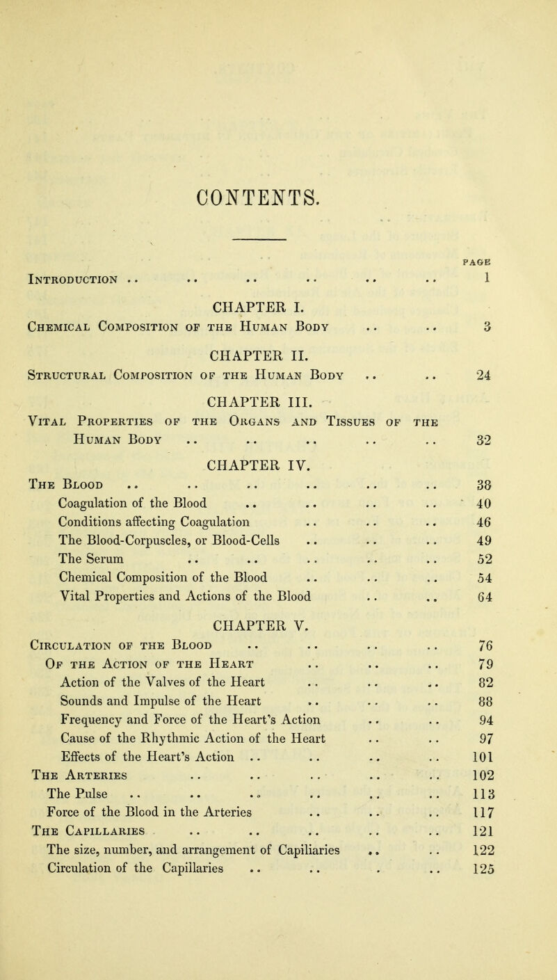 PAGE Introduction .. .. . • • • . • •. 1 CHAPTER I. Chemical Composition of the Human Body .. .. 3 CHAPTER II. Structural Composition of the Human Body .. .. 24 CHAPTER III. Vital Properties of the Organs and Tissues of the Human Body .. .. .. .. 32 CHAPTER IV. The Blood .. .. .. .. .. .. 38 Coagulation of the Blood .. ,, .. .. 40 Conditions affecting Coagulation .. .. .. 46 The Blood-Corpuscles, or Blood-Cells .. .. .. 49 The Serum .. .. .. .. .. 52 Chemical Composition of the Blood .. .. .. 54 Vital Properties and Actions of the Blood .. .. 64 CHAPTER V. Circulation op the Blood .. .. .. .. 76 Of the Action of the Heart .. .. .. 79 Action of the Valves of the Heart .. .. .. 82 Sounds and Impulse of the Heart .. .. .. 88 Frequency and Force of the Heart's Action .. . - 94 Cause of the Rhythmic Action of the Heart .. .. 97 Effects of the Heart's Action .. .. .. .. 101 The Arteries .. .. .. .. 102 The Pulse .. .. .o .. .. 113 Force of the Blood in the Arteries .. .. .. 117 The Capillaries .. .. .. .. .. 121 The size, number, and arrangement of Capiliaries ♦, .. 122 Circulation of the Capillaries .. .. . .. 125