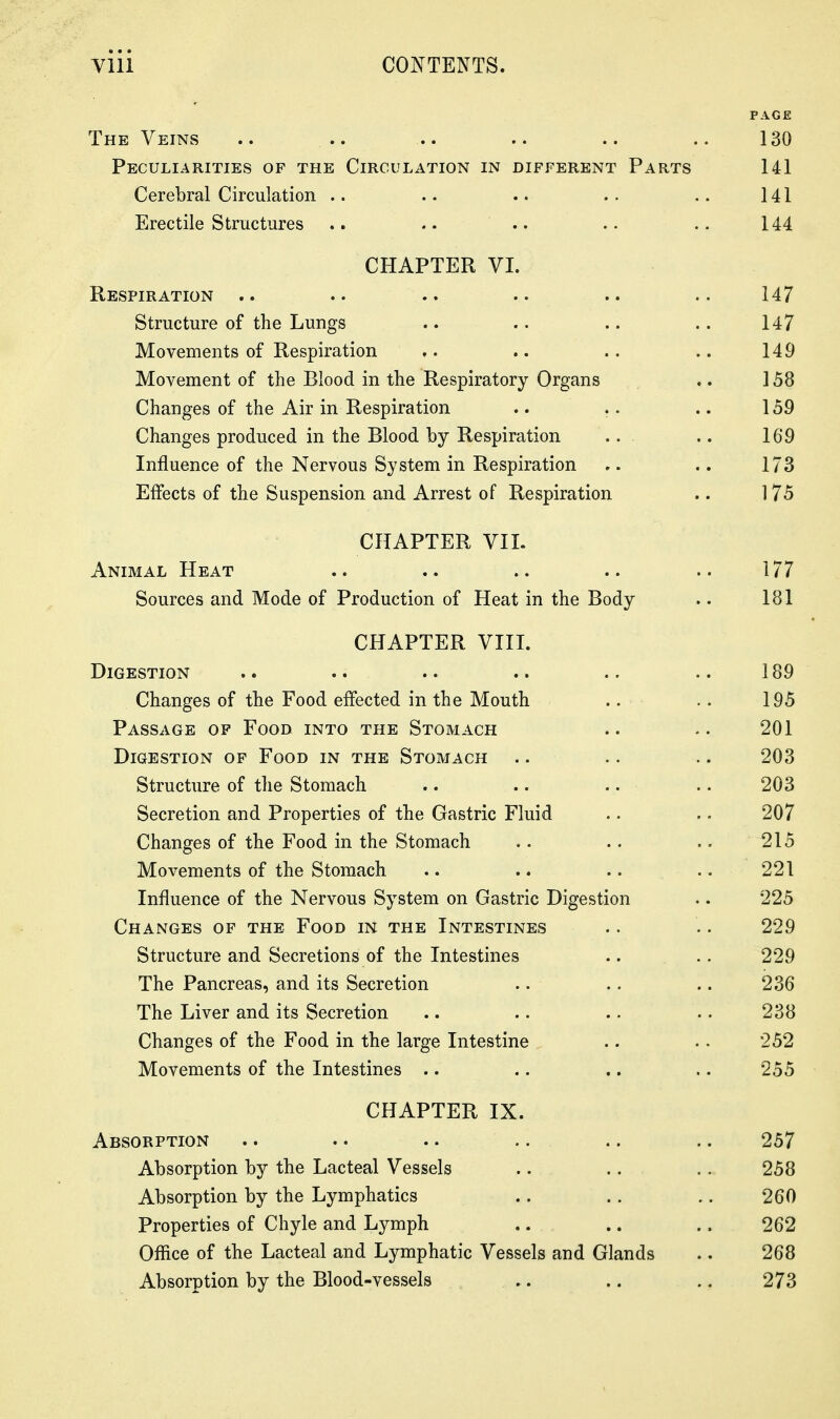 PAGE The Veins .. .. .. .. .. 130 Peculiarities of the Circulation in different Parts 141 Cerebral Circulation .. .. .. .. 141 Erectile Structures .. .. .. .. 144 CHAPTER VI. Respiration .. .. .. .. .. .. 147 Structure of the Lungs .. .. .. .. 147 Movements of Respiration .. .. .. .. 149 Movement of the Blood in the Respiratory Organs ,. 158 Changes of the Air in Respiration .. .. .. 159 Changes produced in the Blood by Respiration .. 169 Influence of the Nervous System in Respiration ,. .. 173 Effects of the Suspension and Arrest of Respiration .. 175 CHAPTER VIL Animal Heat .. .. .. .. .. 177 Sources and Mode of Production of Heat in the Body .. 181 CHAPTER VIII. Digestion .. .. .. .. .. .. 189 Changes of the Food effected in the Mouth .. .. 195 Passage of Food into the Stomach .. .. 201 Digestion of Food in the Stomach .. .. .. 203 Structure of the Stomach .. .. .. .. 203 Secretion and Properties of the Gastric Fluid .. .. 207 Changes of the Food in the Stomach .. .. .. 215 Movements of the Stomach .. .. .. .. 221 Influence of the Nervous System on Gastric Digestion .. 225 Changes of the Food in the Intestines .. .. 229 Structure and Secretions of the Intestines .. .. 229 The Pancreas, and its Secretion .. .. .. 236 The Liver and its Secretion .. .. .. .. 238 Changes of the Food in the large Intestine .. .. 252 Movements of the Intestines .. .. .. .. 255 CHAPTER IX. Absorption .. .. .. .. .. .. 257 Absorption by the Lacteal Vessels .. .. .. 258 Absorption by the Lymphatics .. .. .. 260 Properties of Chyle and Lymph .. .. .. 262 Office of the Lacteal and Lymphatic Vessels and Glands .. 268 Absorption by the Blood-vessels .. .. .. 273