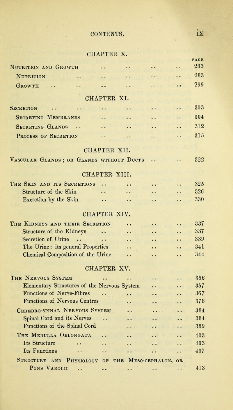 CHAPTER X. PAGE Nutrition and Growth .. 283 Nutrition .. .. • • • • • • 283 Growth .. .. .. • • • • • • 299 CHAPTER XI, Secretion Secreting Membranes Secreting Glands Process of Secretion CHAPTER XII. Vascular Glands ; or Glands without Ducts .. .. 322 CHAPTER XIII. The Skin and its Secretions .. .. .. .. 325 Structure of the Skin .. .. .. .. 326 Excretion by the Skin .. .. .. •. 330 CHAPTER XIV. The Kidneys and their Secretion Structure of the Kidneys Secretion of Urine The Urine: its general Properties Chemical Composition of the Urine CHAPTER XV. The Nervous System .. .. .. .. 356 Elementary Structures of the Nervous System .. .. 357 Functions of Nerve-Fibres .. .. .. .. 367 Functions of Nervous Centres .. .. .. 378 Cerebro-spinal Nervous System .. .. .. 384- Spinal Cord and its Nerves .. .. .. .. 384 Functions of the Spinal Cord .. .. .. 389 The Medulla Oblongata .. .. .. .. 403 Its Structure .. .. .. .. .. 403 Its Functions . • •. .. .. .. 407 Structure and Physiology of the Meso-cephalon, or Pons Varolii .. .. .. .. .. 413 303 304 312 315 337 337 339 341 344