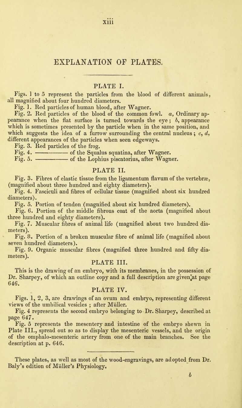 xiii EXPLANATION OF PLATES, PLATE I. Figs. ] to 5 represent the particles from the blood of different animals, all magnified about four hundred diameters. Fig. ]. Red particles of human blood, after Wagner. Fig. 2. Red particles of the blood of the common fowl, a, Ordinary ap- pearance when the flat surface is turned towards the eye; 6, appearance which is sometimes presented by the particle when in the same position, and which suggests the idea of a furrow surrounding the central nucleus; c, different appearances of the particles when seen edgeways. Fig. 3. Red particles of the frog. Fig. 4. of the Squalus squatina, after Wagner. Fig. 5. of the Lophius piscatorius, after Wagner. PLATE IL Fig. 3. Fibres of elastic tissue from the ligamentum flavum of the vertebrsey (magnified about three hundred and eighty diameters). Fig. 4. Fasciculi and fibres of cellular tissue (magnified about six hundred diameters). Fig. 5. Portion of tendon (magnified about six hundred diameters). Fig. 6. Portion of the middle fibrous coat of the aorta (magnified about three hundred and eighty diameters). Fig. 7. Muscular fibres of animal life (magnified about two hundred dia- meters). Fig. 8. Portion of a broken muscular fibre of animal life (magnified about seven hundred diameters). Fig. 9. Organic muscular fibres (magnified three hundred and fifty dia- meters). PLATE III. This is the drawing of an embryo, with its membranes, in the possession of Dr. Sharpey, of which an outline copy and a full description are given^at page 646. PLATE IV. Figs. 1, 2, 3, are drawings of an ovum and embryo, representing different views of the umbilical vesicles ; after MUller. Fig. 4 represents the second embryo belonging to = Dr. Sharpey, described at page 647. Fig. 5 represents the mesentery and intestine of the embryo shewn in Plate III., spread out so as to display the mesenteric vessels, and the origin of the omphalo-mesenteric artery from one of the main branches. See the description at p. 646. These plates, as well as most of the wood-engravings, are adopted from Dr. Baly's edition of Miiller's Physiology. b