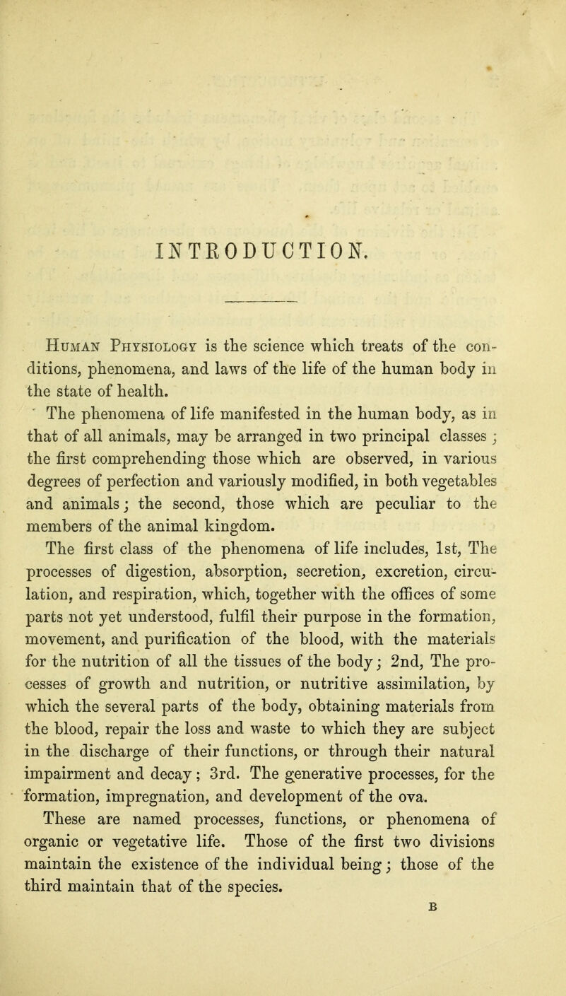 INTRODUCTION. Human Physiology is the science whicli treats of the con- ditions, phenomena, and laws of the life of the human body in the state of health. The phenomena of life manifested in the human body, as in that of all animals, may be arranged in two principal classes ; the first comprehending those which are observed, in various degrees of perfection and variously modified, in both vegetables and animals; the second, those which are peculiar to the members of the animal kingdom. The first class of the phenomena of life includes, 1st, The processes of digestion, absorption, secretion^ excretion, circu- lation, and respiration, which, together with the offices of some parts not yet understood, fulfil their purpose in the formation, movement, and purification of the blood, with the materials for the nutrition of all the tissues of the body; 2nd, The pro- cesses of growth and nutrition, or nutritive assimilation, by which the several parts of the body, obtaining materials from the blood, repair the loss and waste to which they are subject in the discharge of their functions, or through their natural impairment and decay; 3rd. The generative processes, for the formation, impregnation, and development of the ova. These are named processes, functions, or phenomena of organic or vegetative life. Those of the first two divisions maintain the existence of the individual being; those of the third maintain that of the species. B