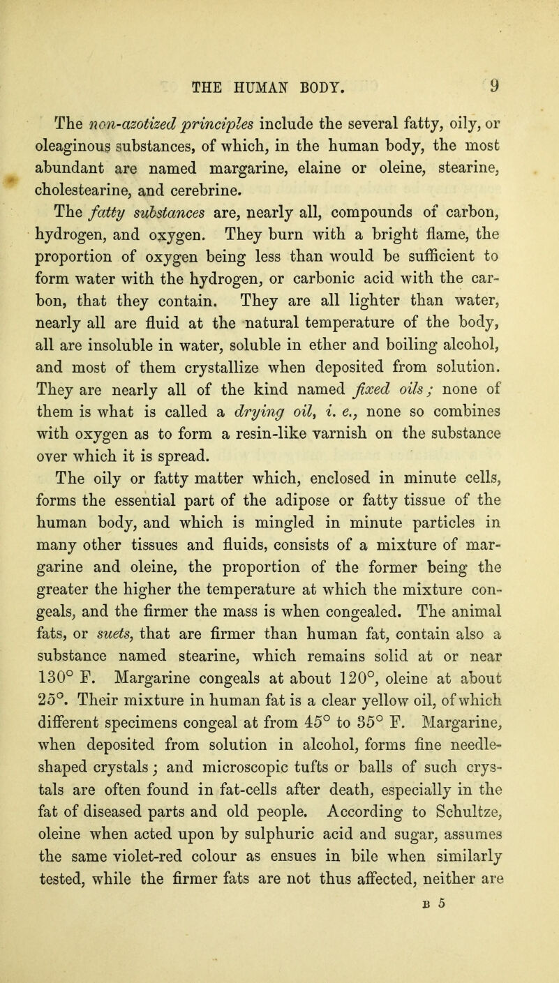 The non-azotized principles include the several fatty, oily, or oleaginous substances, of which, in the human body, the most abundant are named margarine, elaine or oleine, stearine, cholestearine, and cerebrine. The fatty substances are, nearly all, compounds of carbon, hydrogen, and oxygen. They burn with a bright flame, the proportion of oxygen being less than would be sufficient to form water with the hydrogen, or carbonic acid with the car- bon, that they contain. They are all lighter than water, nearly all are fluid at the natural temperature of the body, all are insoluble in water, soluble in ether and boiling alcohol, and most of them crystallize when deposited from solution. They are nearly all of the kind named fixed oils; none of them is what is called a drying oil^ i. e.^ none so combines with oxygen as to form a resin-like varnish on the substance over which it is spread. The oily or fatty matter which, enclosed in minute cells, forms the essential part of the adipose or fatty tissue of the human body, and which is mingled in minute particles in many other tissues and fluids, consists of a mixture of mar- garine and oleine, the proportion of the former being the greater the higher the temperature at which the mixture con- geals, and the firmer the mass is when congealed. The animal fats, or suets, that are firmer than human fat, contain also a substance named stearine, which remains solid at or near 130° F. Margarine congeals at about 120°, oleine at about 25°. Their mixture in human fat is a clear yellow oil, of which diflerent specimens congeal at from 45° to 35° F. Margarine, when deposited from solution in alcohol, forms fine needle- shaped crystals; and microscopic tufts or balls of such crys- tals are often found in fat-cells after death, especially in the fat of diseased parts and old people. According to Schultze, oleine when acted upon by sulphuric acid and sugar, assumes the same violet-red colour as ensues in bile when similarly tested, while the firmer fats are not thus aflected, neither are