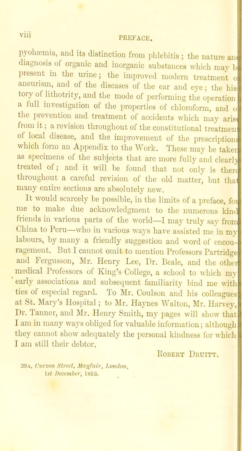PREFACE. pyoliEemia, and its diatinction from ],blel.iti.s ; the nature an. diagnosis of organic and inorganic substances which may b present in the urine; the improved modern treatment o aneurism, and of the diseases of the ear and eye; the his tory of lithotrity, and the mode of performing tlie operation a iull investigation of the properties of chloroform, and o the prevention and treatment of accidents which may aris. from it; a revision throughout of the constitutional treatmen of local disease, and the improvement of the prescription! which form an Appendix to the Work. These may be taker as specimens of the subjects that are more fully and clcarl} treated of; and it will be found that not only is then throughout a careful revision of tlie old matter, but tha^ many entire sections are absolutely new. It would scarcely be possible, in the limits of a preface, foi rae to make due aclmowledgment to the numerous kind friends in various parts of the world—I may truly say from China to Peru—who in various ways have assisted me in my labom-s, by many a friendly suggestion and word of encou- ragement. But I cannot omit to mention Professors Partridge and Fergusson, Mr. Henry Lee, Dr. Beale, and the othei medical Professors of King's College, a school to which m\ | ' early associations and subsequent familiarity bind me with ties of especial regard. To Mr. Coulson and his colleagues at St. Mary's Hospital; to Mr. Haynes Walton, Mr. Harvey, Dr. Tanner, and Mr. Henry Smith, my pages will show that I am in many ways obliged for valuable information; although they cannot show adequately the personal kindness for which I am still their debtor. Robert Duuitt. 39a, Cxirzon Sired, Manfaiv, London, 1st December, 1853. II