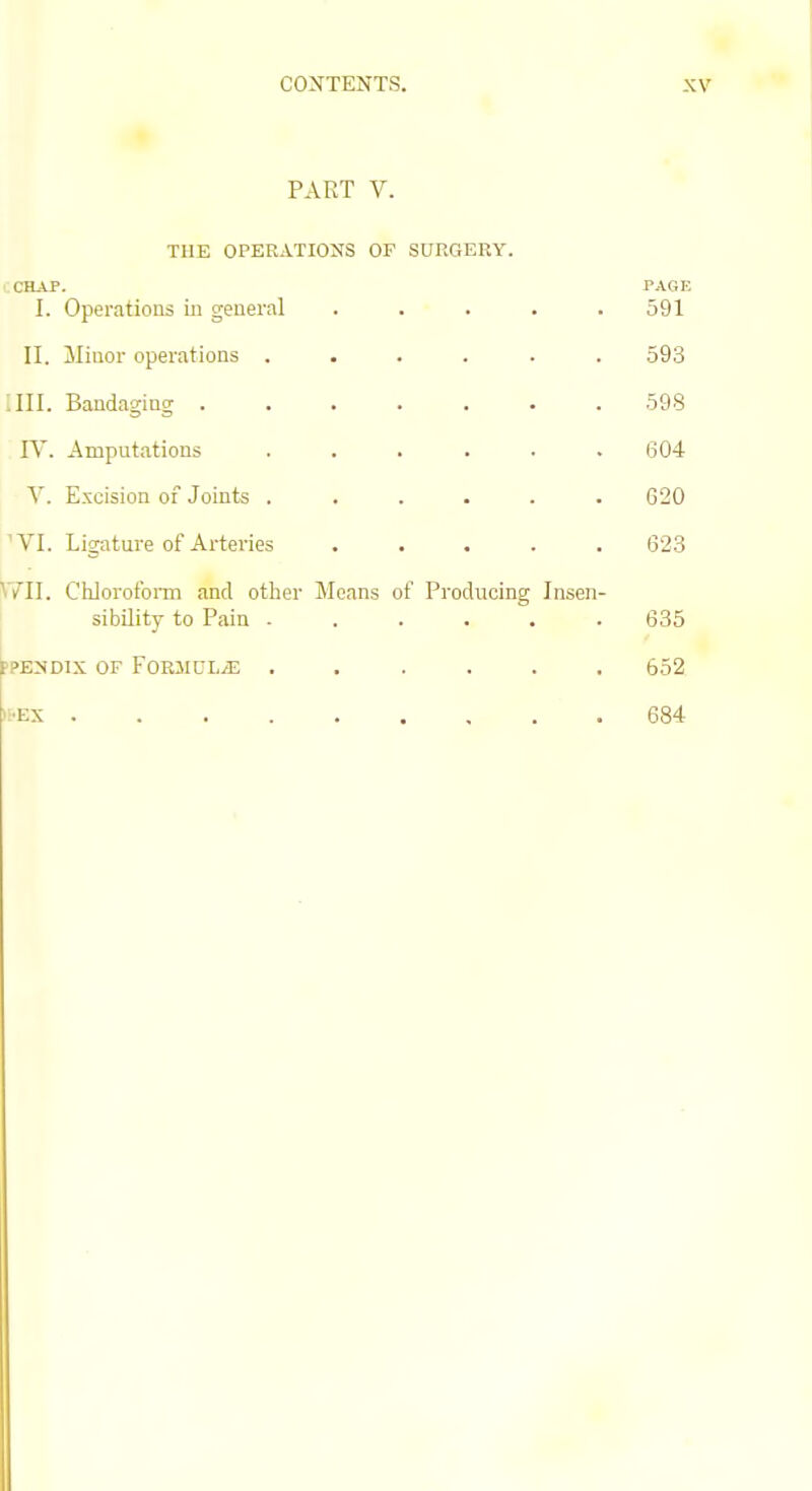 PART V. THE OPERATIONS OF SURGERY. CHAP. PAGE I. Operations in general ..... 591 II. Minor operations ...... 593 .III. Bandaging 598 IV. Amputations ...... 604 V. Excision of Joints ...... 620 'VI. Ligature of Arteries ..... 623 ^VII. Chlorofoiin and other Means of Producing Insen- sibility to Pain 635 ppENDix OF Formulae ...... 652 iS'Ex 684