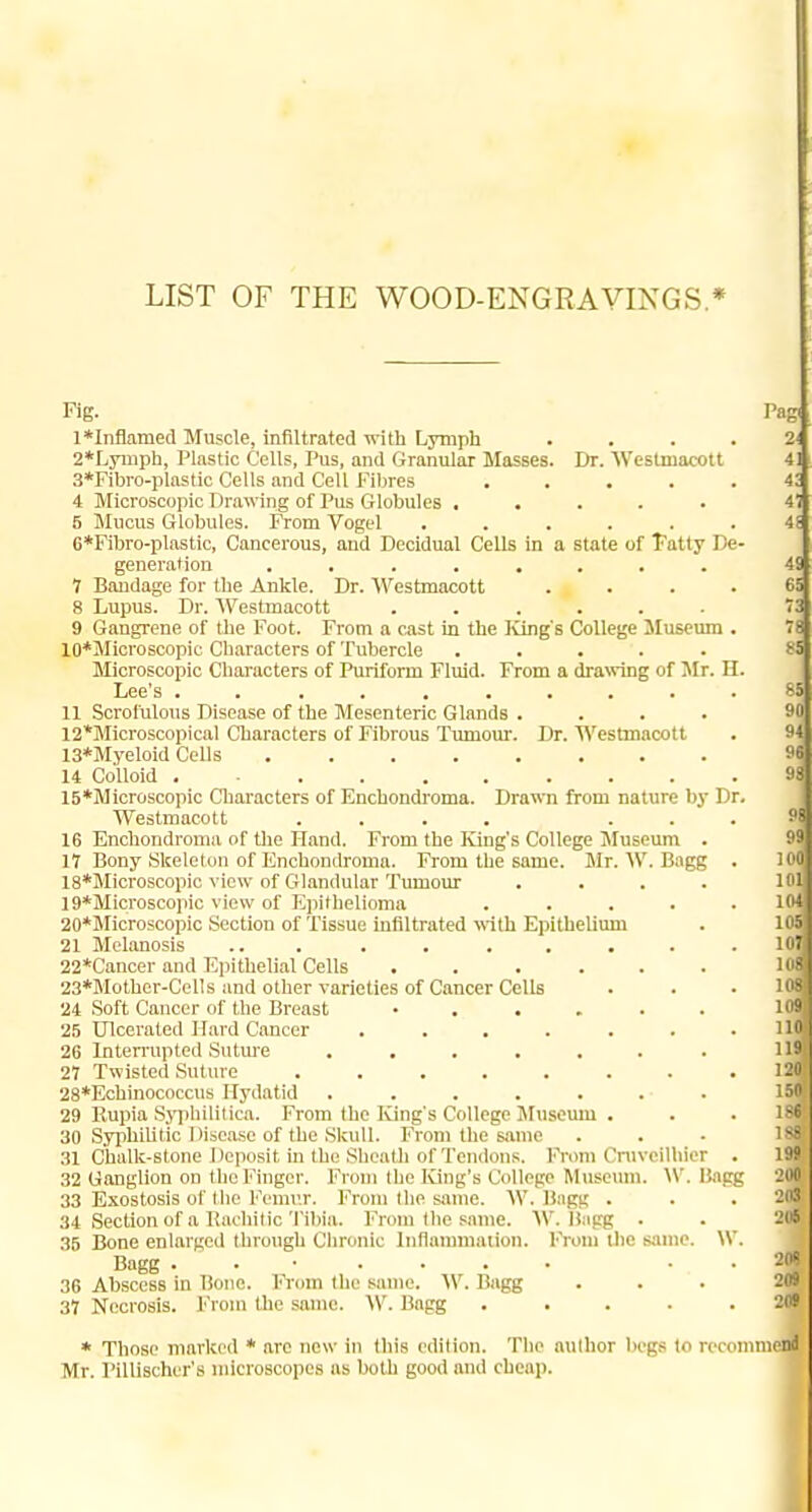 LIST OF THE WOOD-ENGRAVINGS * Fig. l*Inflamed Muscle, infiltrated-n-ith Lymph 2*Lyniph, Plastic Cells, Pus, and Granular Masses. Dr. Weslmacott 3*Fibro-plastic Cells and Cell Fibres .... 4 Microscopic Drawing of Pus Globules ..... 6 JIucus Globules. From Vogel ..... 6*Fibro-plastic, Cancerous, and Decidual Cells in a state of Tatty De generation ........ 7 Bandage for the Ankle. Dr. Westmacott 8 Lupus. Dr. AVestmacott ...... 9 Gangrene of the Foot. From a cast in the lung's College Museum 10*Microscopic Characters of Tubercle ..... Microscopic Characters of Puriform Fluid. From a dra^ring of Mr. H. Lee's ......... 11 Scrofulous Disease of the Mesenteric Glands .... 12*Microscopical Characters of Fibrous Tumom'. Dr. Westmacott 13*Myeloid Cells 14 Colloid 15*Microscopic Cliaracters of Enchondroma. Drawn from nature by Dr. Westmacott .... . . 16 Enchondroma of Uie Hand. From the King's College Museum . 17 Bony Skeleton of Enchondroma. From the same. Mr. W. Bagg 18*Microscopic view of Glandular Tumour .... 19*Microscopic view of Epithelioma .... 20*Microscopic Section of Tissue infiltrated with Epithelium 21 Melanosis ... . . . . . . 22*Cancer and Ejuthelial Cells ...... 23*Mother-CelIs and other varieties of Cancer Cells 24 Soft Cancer of the Breast ...... 25 Ulcerated Hard Cancer ...... 26 Interrupted Sutme ....... 27 Twisted Suture ....... 28*Echinococcus Hydatid ....... 29 Rupia Sjqihilitica. From the Iving's College Museum . 30 Syphilitic Disease of the Skull. From the same 31 Chalk-stone Deposit in the Sheath of Tendons, l-'rom Cniveilliier 32 Ganglion on the Finger. From the ICing's College Museum. \V. liagg 33 Exostosis of the Femu.r. From the same. W. Bngg . 34 Section of a Kachitic Tibia. From the same. W. Hapg . 35 Bone enlarged through Chronic Inflammation. From the sjune. \V Bagg ....... 36 Abscess in Bone. l'>om the same. Vf. Bagg 37 Necrosis. From the same. W. Bagg .... Pag * Those marked * are now in this edition. The author liegs to recommend Mr. Pillischur's microscopes as both good and cheap.