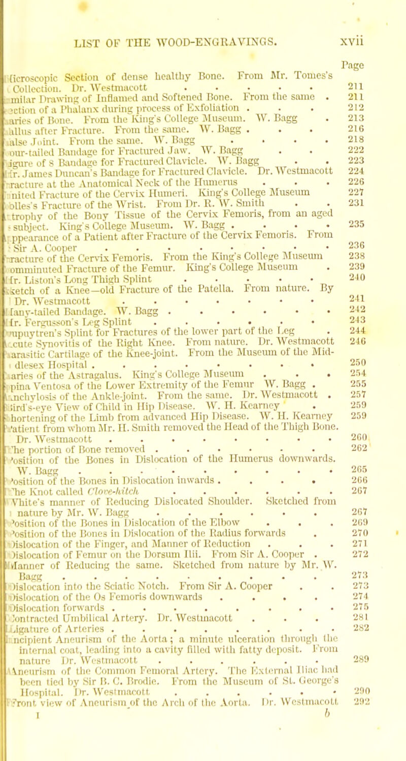 Page (icroscopic Section of dense healtby Bone. From Mr. Tomess Collooiion. Dr. Westmacott ..... 2U miUir Drawing of Inflameil and Softened Bone. From the same . 211 >i;tiiin of a Phalanx dm-ing process of Exfoliation . . . 212 .nries of Bone. From the Iving s College Jhtseum. W. B.igg . 213 .ilhis after Fracture. From the same. Vf. Bagg ... 216 alse Joint. From the same. W. Bagg . . . .218 our-tailed Bandaac for Fractm-ed Jaw. W. Bagg . . 222 j-iire of S Bandage for Fractured Clavicle. W. Bagg . • 223 ■:r. James Duncan's Bandage for Fractured Clavicle. Dr. Wcstmacott 224 racture at the Anatomical Neck of the Humerus . . .226 nitcd Fracture of the Cervi.x Humeri. Kings College Museum 221 jUe^'s Fractiu-e of the Wrist. From Dr. R. W. Smith . . 231 tropliy of the Bony Tissue of the Cervix Femoris, from an aged ■subject. Kings College Museimi. W. Bagg . . . . 235 ppearance of a Patient after Fracture of the CervLx Femoris. From ' .'^ir A. Cooper ........ 23G racture of the Cervix Femoris. From the Kings College Museum 238 omminuted Fracture of the Femur. lung's College Museum . 239 [r. Tiston's Long Thigh Splint „ kietch of a Knee—old Fracture of the Patella. From nature. By Dr. Westmacott ....... 211 [any-tailed Bandage. W. Bagg ...... 212 [r. Fergusson'3 Leg Splint ...... 213 ■upuytren's Splint for Fractures of the lower part of the Leg . 244 xute Synovitis of the Right Knee. From natm-e. Dr. Westmacott 246 larasitic Cartilage of the Knee-jomt. From the IMuseum of the Mid- dlesex Plospital ........ 25 n ■aries of the Astragalus. King's College Museum . . . 254 pina Ventosa of the Lower Extremity of the I'^emnr AV. Bagg . 255 .nchylosis of the Ankle-joint. From the same. Dr. Westmacott . 257 ;irds-pye View of Child in Hip Disease. W.H.Kearney . 259 hortening of the Limb from advanced Hip Disease. W. H. Keamey 259 •atient from whom Mr. H. Smith removed the Head of the Thigh Bone. Dr. Westmacott 2C(I 'he portion of Bone removed ...... 2G2 'osition of the Bones in Dislocation of the Humerus downwards. W. Bagg 205 'osition of the Bones in Dislocation inwards .... 2G6 Tie Knot called Clnre.-hitck .267 ATiite's manniT of Reducing Dislocated Shoulder. Sketched from natme by Air. W. Bagg 207 'osition of the Bones in Dislocation of the Elbow . , . 209 'osition of the Bones in Dislocation of the Radius forwards . 270 )islocation of the Finger, and Manner of Reduction . . .271 lislocation of Femur on the Dorsum Ilii. From Sir A. Cooper . 272 (fanner of Reducing the same. Sketched from nature by Mr. W. Bagg 273 lislocation into the Sciatic Notch. From Sir A. Cooper . . 273 lislocation of the Os Femoris do%VTiward3 .... 274 lislocation forwards ..... ... 275 Jimlracted Umbilical Artery. Dr. Westmacott . . . 281 ligature of Arteries ........ 2S2 ncipient Aneurism of the Aorta; a minute ulceration through the internal coat, leading into a cavity filled with fatty deposit. From nature Dr. Westmacott ...... 289 AVneuri.sm of tlie Common Femoral Artery. The lOxlernal Iliac had been tied by Sir U. C. Brodie. From the Museum of St. George's Hospital. Dr. Westmacott ...... 200 V?ront view of Aneurism of the Arch of llie .\.orta. Hr. Westmacott 292 I ' b