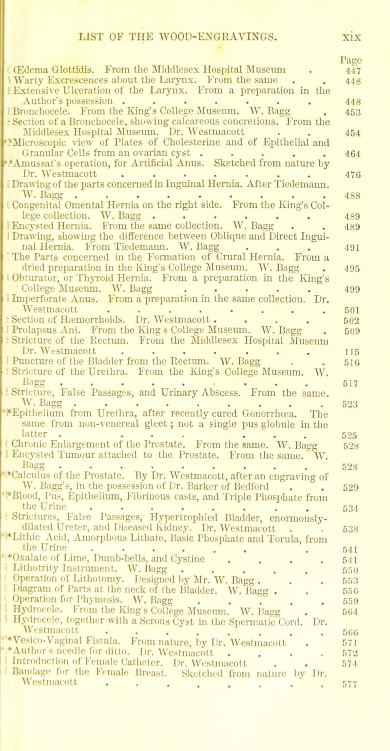 Page CEiIoma Glottidis. From (ho JFiiUUosex Kospital Museum . 447 Warty Excrescences about the Laryiix. From the simie . . 448 ; Extensive Ulceration of the Larynx. From a preparation in the Author's possession ....... 448 Bruncbocele. From the King's College Museum. W. Bngg , 453 -Section of a Bronchocele, showing calcareous concretions. From the ilidillesex Hospital JIuseum. Dr. ^\estmacott . . 454 '■llicroscopic view of Plates of Cholesterine and of Epithelial and Granitlar Cells from an ovarian cyst ..... 464 • 'Amussat's operation, for Artificial Anus. Sketched from luiture by l)r. VVestmacott ....... 476 : Drawing of the parts concerned in Inguinal Hernia. After Tiedemann. ■\V. Bagg ......... 488 ' Congenital Omental Hernia on the right side. From the King's Col- lege collection. W. Bagg . . . . . . 489 ! Encysted Hernia. From the same collection. W. Bagg . . 489 I Drawing, showing the difference between Oblitjue and Direct Ingui- nal Hernia. From Tiedemaim. W. Bagg . . . .191 The Parts concerned in the Formation of Crural Hernia. From a dried preparation ui the King's College Museum. W. Bagg . 495 Obturator, or Thyroid Hernia. From a preparation in the ICing's College Museum. \V. Bagg ..... 499 1 Imperforate Anus. From a preparation in the same collection. Dr. Westmacott ........ 501 ■ Section of Hiemorrhoids. Dr. Westmacott.... 502 I Prolapsus jVni. From the Iving s College Museum. W. Bagg . 5(j9 ■ Stricture of the Rectmn. From the Middlesex Hospital Museiuu Dr. AVestniacott .... ... 115 1 Puncture of the Bladder from the Eecttim. W. Bagg . .511) ■ Stricture of the Urethra. From the King's College Museum. W. Bagg 517 • Stricture, False Passages, and Urinary Abscess. From the same. ^V. Bagg 523 '.*Epithelium from Urethra, after recently cured Gonorrhtea. The same from non-venereal gleet; not a single pus globule in the latter . ... ... 525 ■ Chronic Enlargement of the Prostate. From the same. VV. Bagg 528 I Encysted Tumour attached to the Prostate. From the same. W. liagg 523 Calculus of the Prostate. By Dr. 'Westmacott, after an engraving of W. Bagg's, in the possession of Dr. Barker of Bedford . . 529 ■i*Blood, I'us, Epithelium, l-'ibrinous casts, and Triple Phosphate from the Urine 63.1 • Strictures, False Passages, Hypertrophied Bladder, enormously- dilated Ureter, and Diseased Kidney. Dr. Westmacott . . 538 !*Lithic Acid, Amorphous Lithate, Basic I'hosphate and Torula, from the Urine ...... . 541 ■ ^Oxalate of IJme, Dumb-bells, and Cystine . . , .541 Lithotrily Instniment. W. liagg ..... 551) Operation of Lithotomy. Designed by Mr. W. Bagg . . ' . 553 Diagram of Parts at the neck of the Bladder. W. Bagg . . 56G Operation for i'hjinosis. W. Bagg ..... 559 : Hydrocele. From the King's College Museum. W. Bagg ' . 504 ! Hydrocele, together with a Serous Cyst in the Speniiatic Cord. Dr. W<stmacott ........ 5t;(; ■'*Ve.sico-Vaginal Fistula. From nature, by Dr.'westn'iacolt' . ' 571 •♦Authors neerlle for ditto. Dr. Westmacott .... 572 I Introduction of Female (.'athetcr. Dr. Weslmacolt . . 574 : Bunilagc for the l''cinale liicast. Sketched from nature by Dr. Westmacott . , , . . . ' . 577