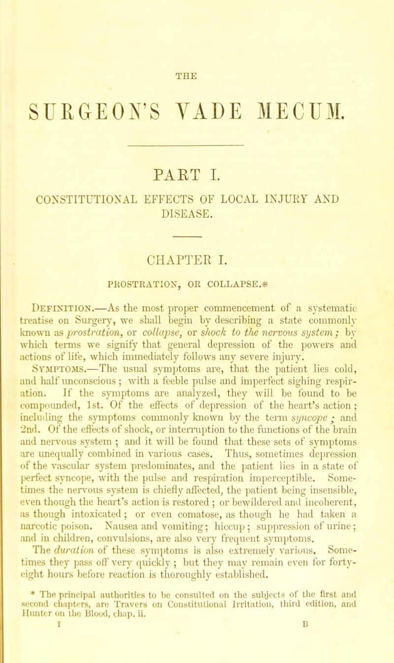 THE SUEGEON'S YADE MECUM. PART 1. CONSTITUTIONAL EFFECTS OF LOCAL INJURY AND DISEASE. CHAPTER I. PEOSTKATION, OR COLLAPSE.* Definition.—As the most proper commencement of a systematic treatise on Surgeiy, we shall begin by describing a state commonly imown as pi'ostration, or collapse, or shock to the nervous system; by which teiins we signify that general depression of the powers and actions of life, which immediately follows any severe injury. .Symptoms.—The usual symptoms ;u-e, that the patient lies cold, and half unconscious; with a leeble pulse and im]3erfect sighing respir- ation. If the sjniiptoms ai'e analyzed, they will he tbund to be compoimded, 1st. Of the effects of depression of the heart's action ; incluiling the s}Tiiptoms commonly laiowu bj-the tei-m syncope ; and 'ind. Of the eH'ects of shock, or inteiTuption to tlie functions of the brain and nen'ous system ; and it will be found that these sets of symptoms are unequally combined in vai'ious cases. Thus, sometimes depression of the vascular system predominates, and the patient lies in a state of perfect s)-ncope, with the pulse and respiration imperceptible. Some- times the ner\'ous system is chiefly affected, the patient being insensible, even though the heart's action is restored ; or bewildered and incoherent, as though into.\icated; or even comatose, as though he had taken a nai'cotic poison. Nausea and vomiting; hiccup; suppression of urine; .and in children, convulsions, are also very frequent sym])toms. The duration of these symptoms is also extremely various. Some- times they j)ass off very quickly ; but they may remain even for forty- eight hours before reaction is thoroughly established. * The principal authorities to be consulted on the subjects of the first ami socoiiil ch:iptiTs, are Tr.ivs'rs on Constitutional Initation, third edition, and llunti r oil llie Ulood, ch;ip. ii.