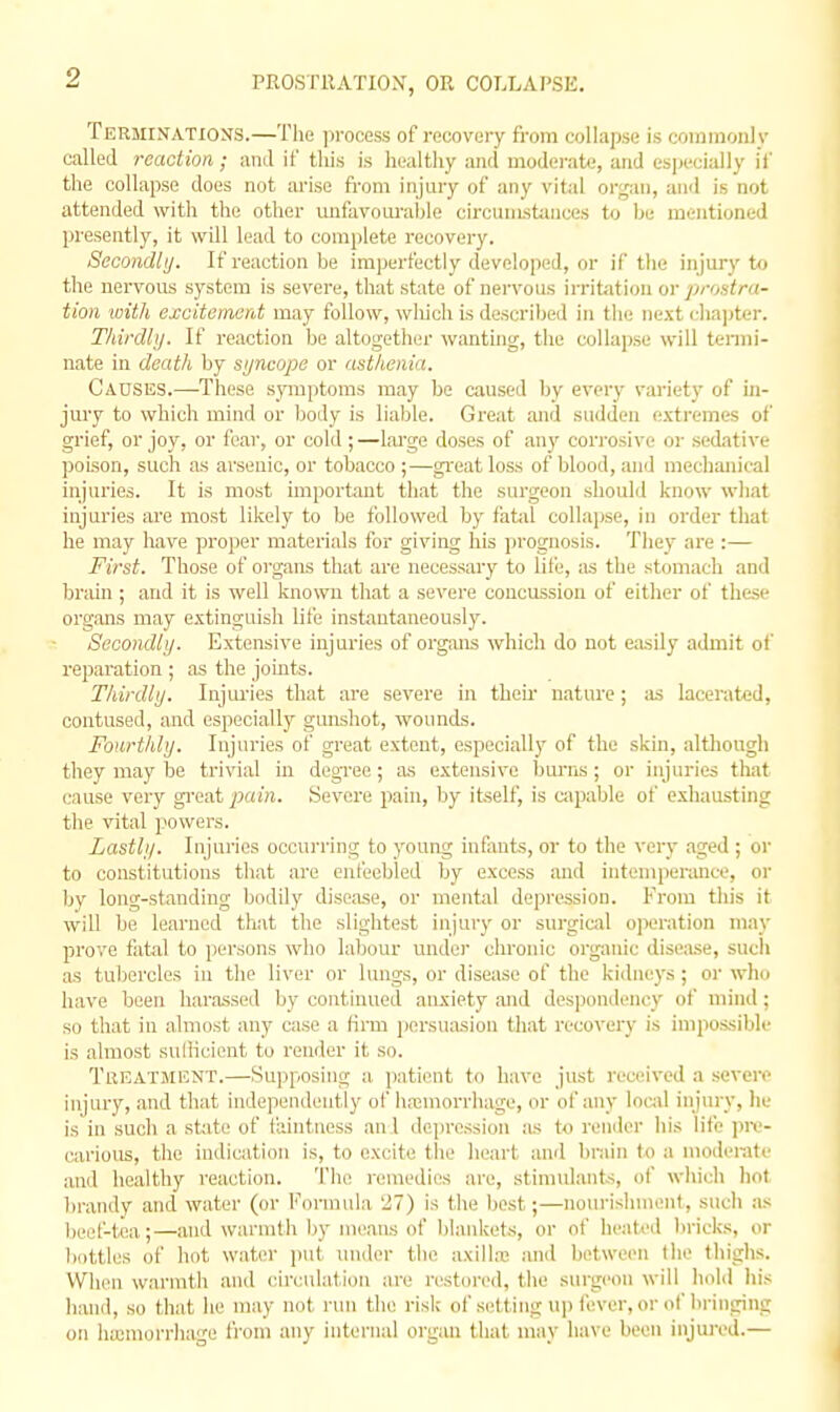 PROSTllATIOX, OR COLLAPSE. Terminations.—Tlie process of reuovuiy from collapse is coininonlv called reaction; and if this is healthy and modei-ate, and especially if the collapse does not arise fi-om injury of any vital organ, and is not attended with the other unfavouraljle circuiiistauces to he mentioned presently, it will lead to complete recovery. Secondly. If reaction be imperfectly developed, or if the injury t*i the nervous system is severe, that state of nervous irritation or prontra- tion with excitement may follow, wliich is described in the next chajiter. Thirdhj. If reaction be altogether wantuig, the collapse will termi- nate in death by sijncopo or asthenia. Causiss.—-These symptoms may be caused by every variety of in- jmy to which mind or body is liable. Great and sudden (ixtremes of grief, or joy, or fear, or cold ;—lai'ge doses of any corrosive or sedative poison, such as arsenic, or tobacco ;—gi'eat loss of blood, and mechanical injuries. It is most important that the surgeon should know wliat injuries are most likely to be followed by fatal collapse, in order that he may have proper materials for giving his prognosis. They are :— First. Those of organs that are necessary to life, as the stomach and brain ; and it is well known that a severe concussion of either of these organs may extinguish life instantaneously. Secondly. Extensive injuries of organs which do not easily admit of reparation ; as the joints. Thirdly. Injui'ies that are severe in theu' nature; as lacerated, contused, and especially gunshot, wounds. Fourthly. Injuries of great extent, especially of the skin, althougli they may be trivial ui degree; as extensive bm-ns; or injuries that cause very gi'eat pain. Severe pain, by itself, is capable of exhausting the vital powers. Lastly. Injuries occurring to young infants, or to the very aged ; or to constitutions that are enfeebled by excess and intemperance, oi- by long-standing bodily disease, or mental depression. From this it will be learned that the slightest injury or surgiciil operation may prove fatal to persons who labour under chronic organic disease, such as tubercles in the liver or lungs, or disease of the kidneys; or who have been harassed by continued anxiety and despondency of mind; so that in almost any case a firm jiersuasion that recovery is impossible is almost sulKcient to render it so. Treatment.—Supposing a. patient to have just received a severe injury, and that independently ol' hasinorrhage, or of any local injury, lie is in such a static of taintuess an I ilepression as to render his life ]ni'- carious, the indication is, to excite the heart and I)niin to a moderate and healthy reaction. The remedies are, stimulants, of which hot brandy and water (or Formula 27) is the best;—noiu'ishmenl, such as heel-tea;—and warmth by means of blankets, or of heated liricks, or liottles of hot water put under the axilla; and between Ihe thighs. When warmth and circulation are restored, the surgeon will hold liis hand, so that lie may not run the risk of setting up fever, or of bringing on hasmorrliage from any internal organ that may have been iiijui-ed.—