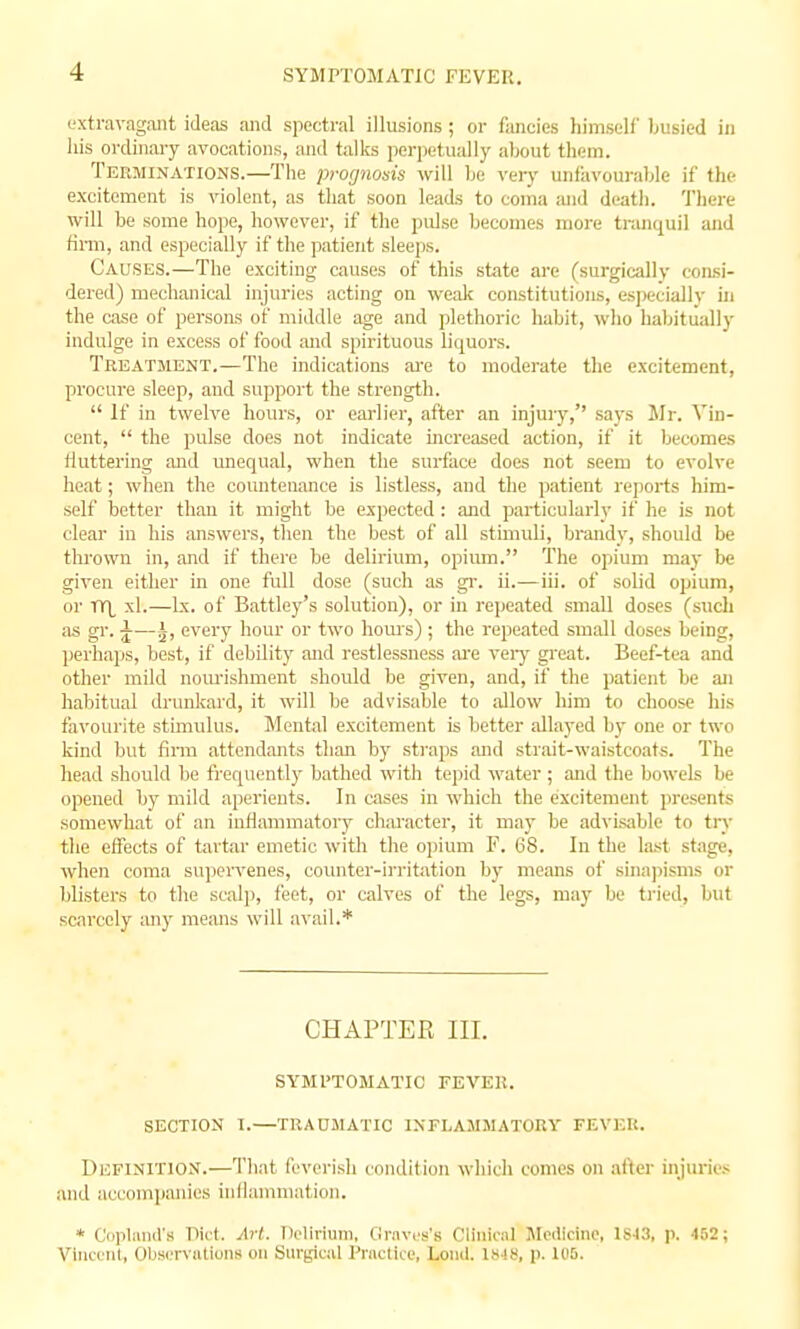 SYMPTOMATIC FEVER. extravagant ideas and spectral illusions ; or fancies liiniself busied in his ordinary avocations, and talks perpetually about them. Terminations.—The prognosis will be very unliivourable if the excitement is violent, as that soon leads to coma and death. There will be some hojie, however, if the pidse becomes more tranquil and fimi, and especially if the patient sleeps. Causes.—The exciting causes of this state are (surgically consi- dered) mechanical injuries acting on weak constitutions, esj)ecially iji the case of persons of middle age and plethoric habit, who habitually indulge in excess of food and spirituous liquors. Treatment.—The indications ai'e to moderate the excitement, procure sleep, and support the strength.  If in twelve hours, or earlier, after an injury, says Mr. Vin- cent,  the pulse does not indicate increased action, if it becomes fluttering and unequal, when the surface does not seem to evolve heat; when the countenance is listless, and the patient reports him- self better than it might be expected : and particularly if he is not clear in his answers, then the best of all stimuli, brandy, should be thrown in, and if there be delirium, opium. The opium may be given either in one full dose (such as gi\ ii.—iii. of solid opium, or TY|, xl.—Ix. of Battley's solution), or in repeated small doses (such as gr. J—^, every hour or two hours) ; the repeated small doses being, perhaps, best, if debility and restlessness are veiy great. Beef-tea and other mild nom-ishment should be given, and, if the patient be an habitual drunkard, it will be advisable to allow him to choose his favourite stimulus. Mental excitement is better allayed by one or two kind but firm attendants than by straps and strait-waistcoats. The he.ad should be frequently bathed with tejjid water ; ajid the bowels be opened by mild aperients. In cases in which the excitement presents somewhat of an inflammatory character, it may be advisable to try the effects of tartar emetic with the opium F. 68. In the last stage, when coma sujjervenes, counter-irritation by means of sina])isnis or blisters to the sc;il]), feet, or calves of the legs, may be tried, but scarcely any means will avail.* CHAPTER III. SYMPTOMATIC FEVER. SECTION I.—TRADilATIC INFLAMMATORY FEVEU. Definition.—That feverish condition which comes on after injurie.-; and accompanies inflammation. * Ciiiilnnd's Tlict. Art. Delirium. Ciravfs's Cliiiioil Mcilicino, 1S43, p. 452 ; VincetU, Observations on Sur^^cal Practice, Lonil. 1848, p. 105.