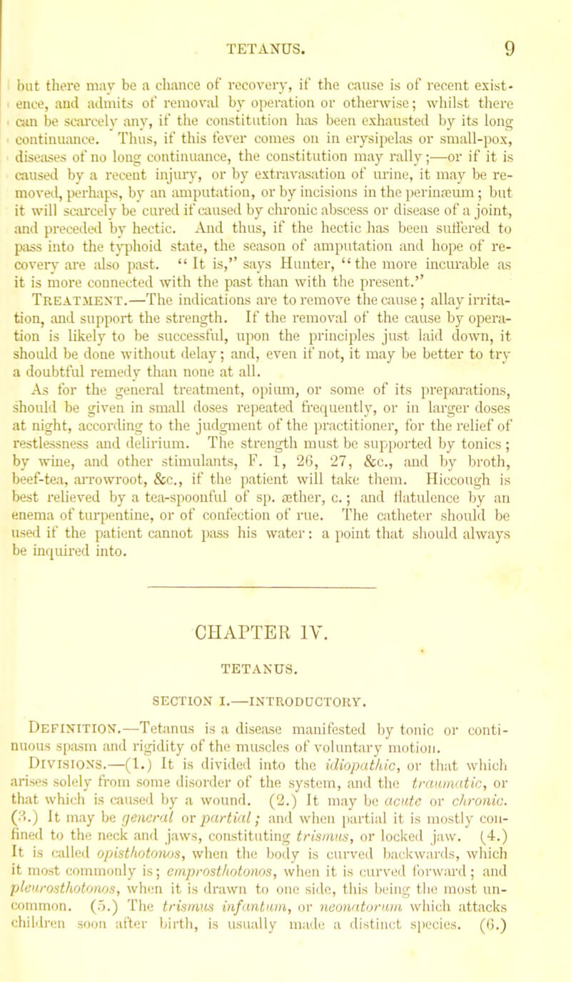 I but there may be a chance of recovery, if the cause is of recent exist- I ence, and admits of removal by operation or otherwise; whilst there ■ can be scarcely any, if the constitution has been exhausted by its long ' continuance. Thus, if this fever comes on in erysipelas or small-pox, diseases of no long continuance, the constitution may rally;—or if it is caused by a recent injmy, or by extraviisation of m'ine, it may be re- moved, perhaps, by an ami)utatiou, or by incisions in the perinajum ; but it will sc;ircelv be cured if caused by clu'onic abscess or disease of a joint, and preceded bv hectic. And thus, if the hectic has been suffered to pass into the t\-phoid state, the season of amputation and hope of re- coveiy are also past.  It is, says Hunter, the more incurable as it is more connected with the past than with the present. Treatment.—The indications are to remove the cause; allay irrita- tion, and support the strength. If the removal of the cause by opei'a- tion is likely to be successful, upon the principles just laid down, it should be done without delay; and, even if not, it may be better to try a doubtful remedy than none at all. As for the general treatment, opiimi, or some of its ]n-epai-ations, shoiUd be given in small doses repeated frequentl)', or in larger doses at night, according to the judgment of the practitioner, for the relief of restlessness and delirium. The strength must be suppoiled by tonics ; by wine, and other stimulants, F. 1, 26, 27, &c., and by brotli, beef-tea, aiTowroot, &c., if the patient will take them. Hiccough is best relieved by a tea-spooufid of sp. a;ther, c.; and flatulence by an enema of turpentine, or of confection of rue. The catheter should be used if the patient cannot pass his water: a point that should always be inquired into. CHAPTER IV. TETANUS. SECTION I.—INTRODUCTORY. Definition'.—Tetanus is a disease manifested by tonic or conti- nuous spasm and rigidity of the muscles of voluntary motion. Divi.siON's.—(1.) It is divided into the idiopathic, or that whicli arises solely fi'om some disorder of the system, and the traaiimtic, or that which is caused by a wound. (2.) It may be acute or chronic. (:'.) It may be rjencral or partial; and when partial it is mostly con- fined to the neck and jaws, constituting tris/nus, or locked jaw. (_4.) It is (ailed opisthdtonos, when the body is curved backwards, which it most commonly is; emprosthntonos, when it is curved lbrw:u-d; and pleuro^thotoiios, when it is drawn to one side, this being the most un- common. (.).) The trisimm infantum, or neonatonun which attacks children soon after birth, is usually made a distinct species, (d.)