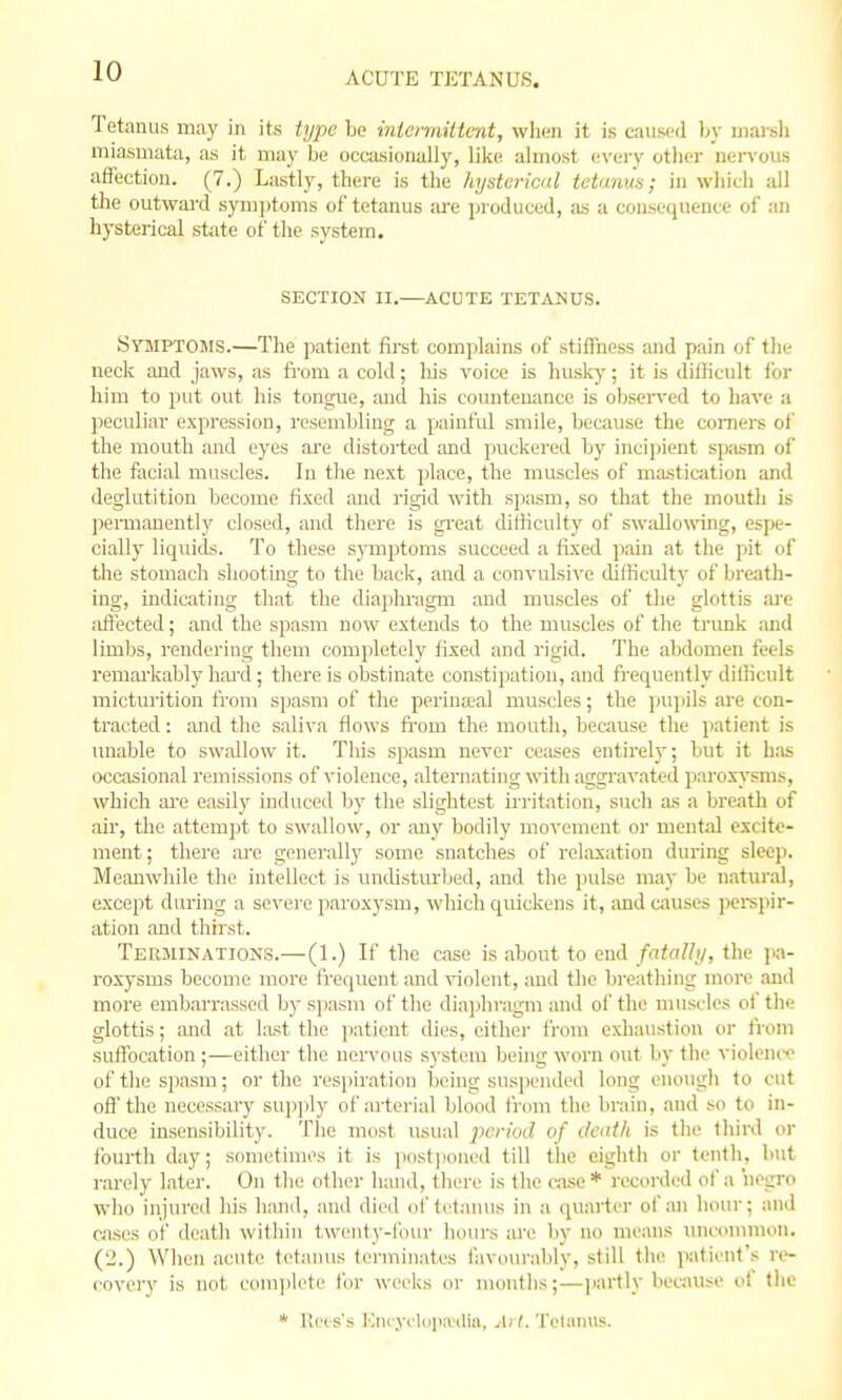 Tetanus may in its type be inicrmittent, when it is caused by niarsli miasmata, as it may be occasionally, lilie almost e^'ery otliei- nervous affection. (7.) Lastly, there is the hysterical tetanus; in wiiich all the outward synijitoms of tetanus ;u'e produced, ;is a consequence of an hysterical stiite of the system. SECTION II.—ACUTE TETANUS. Symptosis.—The patient firet complains of stiffness and pain of the neck and jaws, as from a cold; liis voice is husky; it is diilicult for him to put out his tongue, and his countenance is observed to have a )ieculiar expression, resembling a painf'id smile, because the comers of the mouth and eyes ai'e distorted and puckered by incipient spasm of the facial muscles. In the next i)lace, the muscles of masticjition and deglutition become fixed and rigid with spasm, so that the mouth is peiToaneutly closed, and there is gi'eat difficulty of swidlowing, Qi\w- cially liquids. To these symjjtoms succeed a fixed pain at the pit of the stomach shooting to the back, and a convulsive difficulty of breath- ing, indicating that the diaiihragm and muscles of the glottis !Ue affected; and the spasm now extends to the muscles of the trunk and limljs, rendering them completely fixed and rigid. The abdomen feels remai'kably liai-d ; there is obstinate constijjation, and frequently difficult micturition from sjiasm of the perinajal muscles; the pupils are con- tracted : and the saliva flows from the mouth, because the patient is unable to swallow it. Tiiis spasm never cea.ses entirely; but it has occasional remissions of violence, alternating with aggi'avated paroxysms, which ai-e easily induced by the slightest irritation, such as a breath of air, the attempt to swallow, or any bodily movement or mental excite- ment; there are generally some snatches of relaxation during sleep. Meanwhile the intellect is undisturbed, and the jnilse may be natural, except during a severe paroxysm, which quickens it, and causes iKrepir- ation and thirst. Terminations.—(1.) If the case is about to end fatally, the pa- roxysms become more frequent and violent, aud the breathing more and more embarrassed by sjiasm of the diajihragra and of the muscles of the glottis; and at last the jiatient dies, either from exhaustion or from suffocation;—either the non'ous system being worn out by the violeiu'e of the spasm; or the respiration being suspended long enough to out off'the necessary sup]ily of arterial blood fi'om the brain, and so to in- duce insensibility. The most usual period of tleath is the third or fourth day; sometimes it is postponed till the eighth or tenth, but rarely later. On the other hand, there is the case* recorded of a 'negro who injured his hand, and died of tetanus in a qu.arter of an hour; and cases of death within twenty-four hours are by no means uncommon. (2.) When acute tetanus terminates favourably, still the patient's re- covery is not com]iletc for weeks or months;—iiartly because of tlic * llces's lOncyclopwilia, Art. Tetanus.