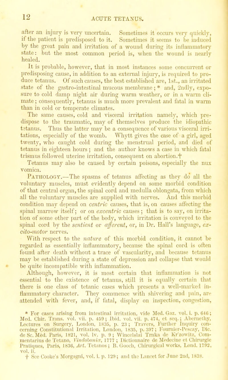 after an injury is very imcei-tain. Sometimes it occurs very quickly, if tlie ])atient is predisposed to it. Sometimes it seems to be induced by tlie gi-eat pain and irritation of a wound durin;^ its infiammatory state: but the most common pei-iod is, wiien tlie wound is nearly healed. It is probable, however, that in most instuices some coiicuiTent or jn-edisposing cause, in addition to an external injury, is rerpiired to ])ro- duce tetanus. Of such causes, the best established are, 1st., an iri'itatcd state of the gastro-intestinal mucous membrane ; * and, 2ndly, e.vpo- sm-e to cold damp night air during warm weather, or in a wann cli- mate ; consequently, tetanus is much more prevalent and fatal in warm than in cold or temperate climates. The same causes, cold and visceral irritation namely, which pre- dispose to the traumatic, may of themselves jjroduce the idiopathic tetanus. Thus the latter may be a consequence of various viseerai invi- tations, especially of the womb. Whytt gives the case of a girl, aged twenty, who caught cold during the menstrual period, and died of tetanus in eighteen hours ; and the author knows a case in which fatal trismus followed uterine irritation, consequent on abortion.+ Tetanus may also be caused by certain poisons, especially t!ie nux vomica. Pathology.—The spasms of tetanus affecting as they do all tlie voluntaiy muscles, must evidently depend on some morbid condition of that central organ, the spinal cord and medulla oblongata, from which all the voluntai'y muscles are supplied with nerves. Aiid this morbid condition may depend on centric causes, that is, on causes ati'ecting the spinal mai'row itself; or on exccntric tauses; that is to say, on irrita- tion of some other part of the body, which irritation is conveyed to the spinal cord by the sentient or afferent, or, in Dr. Hall's language, ex- cito-motor nerves. With respect to the nature of this morbid condition, it cannot be regarded as essentially inflamniatorj', because the sjiinal cord is often found after death without a trace of vasculai'ity, and because tetanus may be established diu-ing a state of depression and collapse tliat would be quite incompatible with inflammation. Although, however, it is most certain that inflammation is not essential to the existence of tetanus, still it is equally cei-tiu'n that there is one class of tetanic cases which presents a well-marked in- flammatory character. They commence with shivering and jiain, ari' attended with fever, and, if fatal, display on inspection, congestion, * For cases arising from inlcsliiial irrit:Uion, vide Meil. Gaz. vol. i. p. 648; Meil. CUir. Trans, vol. vii. p. -laO; Ibid. vol. vii. ]). 47-1, et sc(i.; .\l)ernethy, Lectures on Sargery, Ijoiiilon, I8;i5, ]>. 2:!; Tr.ivers, I'urllii'r Inqiiiry con- cerning Constitutional Irritatiim, London, IS35, p. 3!)i; l-VmrniiT-lVscay, Die. de Sc. Med. f'aris, 1821, vol. Iv. p. !); Wiuci-lslMi Trnka do fvr'zowiiz, Com- mi'Mtariiis T(rtiuio, \'imlohonia\ 1777 ; Dietionnaire de Jlcdeeine et Cliirurgie l'rati(|ues, I'aris, 18:!G, ^Irt. Tctiuios; B. (lootli, Cliirargical works, Lond. 17!)2, vol. ii. t Si e CooUe's Jlorgagni, vol. i. p. 121); and llio Lancet for .June 2nd, 183S.