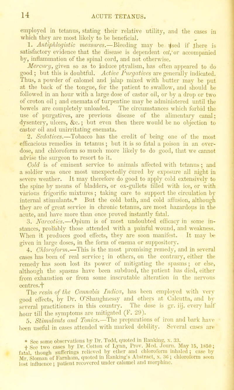 employed in tetanus, stating their relative utility, and the cases in which they are most likely to Ije Ijeneficial. 1. Antiphlogistic measures.—Bleeding may be i|sed if .thei-e is satisfactory evidence that the disease is dependent on','or accomiKinicd by, inflammation of the spinal cord, and not otherwise. Mercury, given so as to induce ptyalism, has often apjieared to do good ; but this is doubtful. Active Piirrjativcs are generally indicated. Thus, a powder of calomel and jalap mixed with butter may be put at the back of the tongue, for the patient to swallow, and should be followed in an hour with a large dose of castor oil, or by a drop or two of croton oil; and enemata of turpentine may be administered until the bowels are completely unloaded. The circmnstances which forbid the use of purgatives, are previous disease of the alimentary canal; dysentery, ulcers, &c.; but even then there would be no objection to castor oil and unirritating enemata. 2. Sedatives.—Tobacco has the credit of being one of the most efficacious remedies in tetanus; but it is so fatal a poison in an over- dose, and chlorofoiTO so much more likely to do good, that we cannot advise the sm'geon to resort to it. Cold is of eminent service to animals afl'ected with tetanus ; and a soldier was once most unexpectedly cured by exposure all night in severe weather. It ma,y therefore do good to a])ply cold extensively to the spine by means of bladders, or ox-gullets filled with ice, or witli various fi-igorific mixtures; taking care to support the circulation by internal stimulants.* But the cold bath, and cold afi'usion, although they are of great service in chi'onic tetanus, are most hazardous in the acute, and liave more than once proved instiintly fatal. 3. Narcotics.—Opium is of most imdoubted eliicacy in some in- stmces, probably those attended with a painftil wound, and weakness. When it produces good ellects, they ai-e soon manili'st. It may !«• given in large doses, in the forai of enema or suppository. 4. Chloroform.—This is the most i)romising i-emedy, and in several cases has been of real service; in others, on the contrary, eitlier the remedy has soon lost its power of mitigating tlie spasms; or else, although the spasms have been sulidued, the patient has died, either from exhaustion or from some inscrutable alteration iu fho ner\-ous oenti'os.i' The resiti of the Cannahis Tndica, has been employed with very good ofU'cts, by Dr. O'Shaughnessy and others at Calcutta, and by several practitioners in tills country. The dose is gr. iij. every half hour till th(: symptoms are mitigated (F. 29). 5. Stimulants and Tonics.—The ]ii-i'parations of iron and liark ha\-e been useful in cases attended with marked debility. Several aisos arc * See some observations liy I'l'- 'I''''. 'li>leil in li.inkincr, x. 33. f Sec two cases by Dr. Cotlim of Lynn, I'mv. Jleil. .lom-ii. Jliiy LI, 1850; I'ntul. tliougli BUlTcrinKs relieved Iiy ellier iinil clilnrolurin iiili.il.'ct; cl^o liy Mr. Sloinun of Farnhi\ni, quoti-d in Kiuilcinn's Alislrad, .\. 3(!; ihlorol'onn soon lost influence; patient recovered under calomel and niorpliiiie.