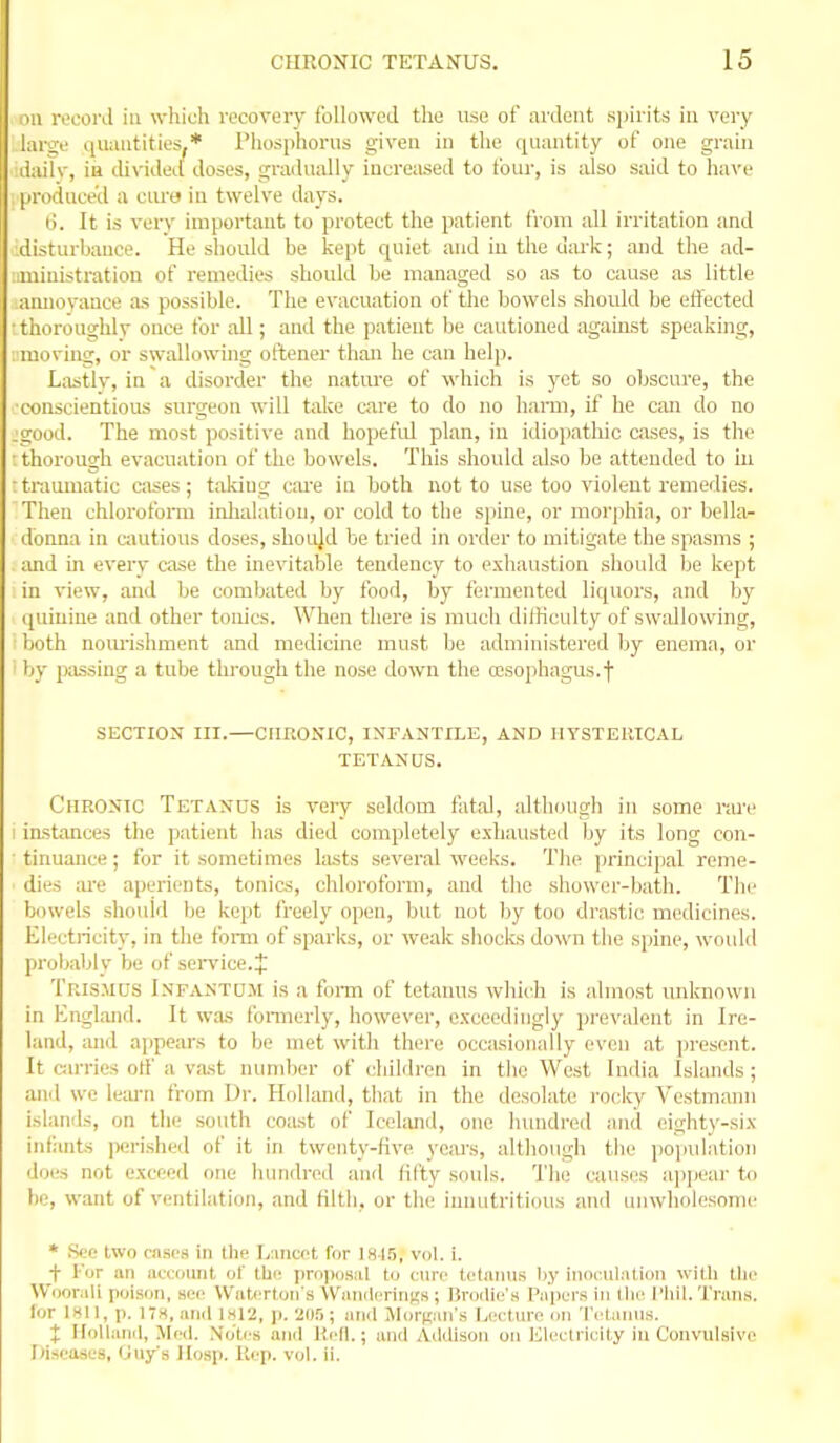 ml rocord in which recovery followed the use of ardent spirits ia very laro;e (juaiitities^* riiosphorus given in the quantity of one grain dailv, ia divided doses, ccradually increased to four, is also said to have produce'd a cura in twelve days. I). It is very important to protect the patient from all irritation and :distui-bance. He should be kept quiet and in the uiU'k; and the ad- ;iministration of remedies should be managed so as to cause as little annoyance as possible. The evacuation of the bowels should be effected ■ thoroughly once for all; and the patient be cautioned against speaking, . moving, or swallowing oftener than he can help. La.stlv, in a disorder the nature of which is yet so obscure, the ■conscientious surgeon will take care to do no hami, if he can do no :good. The most positive and hopeful plan, in idiopathic cases, is the ■ thorough evacuation of the bowels. This shoidd also be attended to in : traumatic cases; taking cM-e in both not to use too violent remedies. Then chlorofonu inlialatiou, or cold to the siiine, or morphia, or bella- donna in ciuitious doses, shoi4d be tried in order to mitigate the spasms ; imd in every case the inevitable tendency to exhaustion should be kept in view, and be combated by food, by fermented liquors, and by quinine and other tonics. When there is much dilHculty of swallowing, both nom-ishment and medicine must be administered by enema, or ■ by passing a tube thi-ough the nose down the ccsophagus-f SECTION III.—CimONIC, INFANTILE, AND IIYSTEl'JCAL TETANUS. Chronic Tetanus is very seldom fatal, although in some rare I iastanees the patient has died completely exhausted by its long con- ■ tinuance; for it sometimes lasts several weeks. Tlie principal reme- dies ;u'e aperients, tonics, chloroform, and the sliower-bath. The bowels should be kept I'reely open, but not by too drastic medicines. Electricity, in the foim of sparks, or weak shocks down the spine, would probably be of seiwice.J Tris.mds Infantum is a foi-m of tetanus which is almost unknown in England. It was fonnerly, however, exceedingly prevalent in Ire- land, and ajjpears to be met with there occasionally even at jn-escnt. It cjirries otf a vast number of childi-en in the West India Islands ; and we le:u-n from Dr. Holland, that in the desolate roclcy Vestmann islands, on the south coast of Iceland, one luindred and eight}'-six infants perished of it in twenty-five yeai's, although the ijojiulntion does not exceed one hundred and fifty souls. The causes ai)]jeai' to be, want of ventilation, and filth, or tli(,' innutritions and unwholesome * Hi;c- two rases in the Liiiicct for 1815, vol. i. _f I'or an aecomit lA' thit prn))(j»iil to cure tetanus by inoculation with the Woonili poison, see W'atcrtoii's Waiiilcriri^'s; Brodie's Pajiers in the I'hil. Trans, lor IKIl, p. ITS, and 1x12, ]). 'JOS; and Jliirnaii's Li'ituro mi ■I'l'laiius. X IloUanil, Med. Noti/s anil Hell.; mid Addison on Klectricity in Convulsive [(iseases, Guy's JIosp. Kcp. vol. ii.