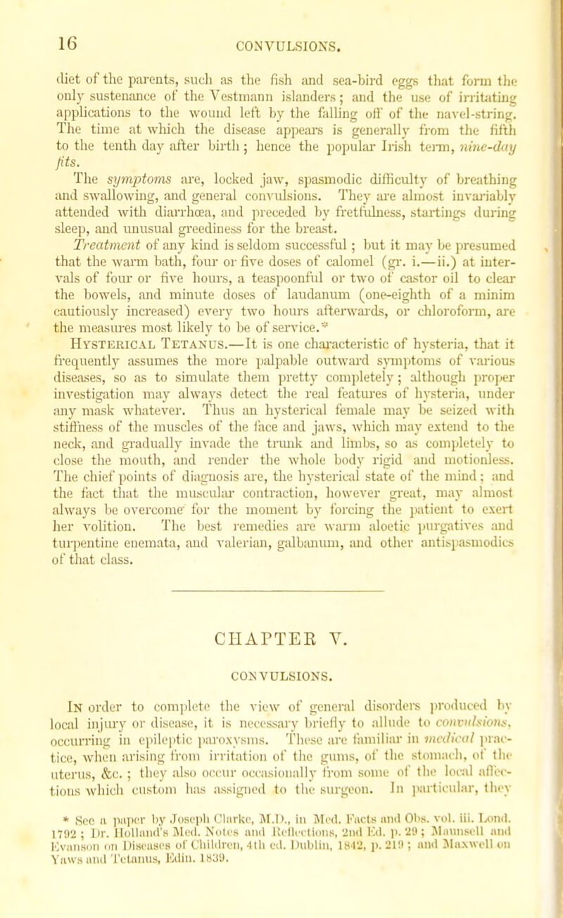 diet of the parents, such as the fish and sea-bird eggs tliat form tlic only sustenance of the Vestmann islanders; and the use of irritjitiug applications to the wound left by the falhng ofl' of the navel-string. The time at wliich the disease appears is generally from the fifth to the tenth day after birth; hence the popuku- Irish tenn, nine-duy fits. The symptoms are, locked jaw, spasmodic difliculty of breathing and swallowing, and general con\'ulsions. They ai-e almost invai'iably attended with diarrhoea, and preceded by fretfulness, startings diu-ing sleep, and unusual greediness for the breast. Treatment of any kind is seldom successful ; but it may be presumed that the warm bath, four or five doses of calomel (gi-. i.—ii.) at inter- vals of lour or five liours, a teaspoonful or two of castor oil to clear the bowels, and minute doses of laudanum (one-eighth of a minim cautiously increased) every two hours aiterwai'ds, or chloroform, ai-e the measures most likely to be of service.* HvsTERlCAL Tetancs.—It is one chai-acteristic of hysteria, that it ti'equently assumes the more palpable outward spnptoms of various diseases, so as to simulate them pretty completely; although jiropcr investigation may always detect the real features of hysteria, under any mask whatever. Thus an hysterical fem;ile may be seized with stiflhess of the muscles of the face ;md jaws, which may extend to the neck, and gradually invade the trmik and limbs, so as completely to close the mouth, and render the whole body rigid and motionless. The chief points of diagnosis are, the hysterical state of the mind: and the fact that the musculai- contraction, however gi'eat, may almost always bo overcome for tlie moment by forcing the jjatient to exert her volition. The best remedies are warm aloetic ])urpitives and tur])entine enemata, and valerian, galbanum, luid other antispasmodics of that class. CHAPTER V. COKVULSIONS. In order to comijleto the view of general disorders jjroduced l)y local injiuy or disease, it is necessary bi'iefly to allude to convulsions. occurring in epileptic paroxysms. These are familiar in medical prac- tice, when arising from irritation of the gums, of the stomach, of the uterus, &c. ; they also occur occasionally from some of the local affec- tions which custom has assigned to the surgeon. In jiarticular, they * See a papc^r by Josepli ClarUe, M.I)., in Med. I'licts ami 01>s. vol. iii. Ixind. 1792 ; Dr. Holliuieis ]Me<l. N'lilc'S and Uelli'ttions, 2iul Kd. p.'29 ; Mauiisell .ind KviiM.soii en Diseases of C'liildren, 4tli ed. Dublin, IH I2, p. 219 ; and JIa.xwell on Yaws and 'tetanus, ICdin. Is^U.