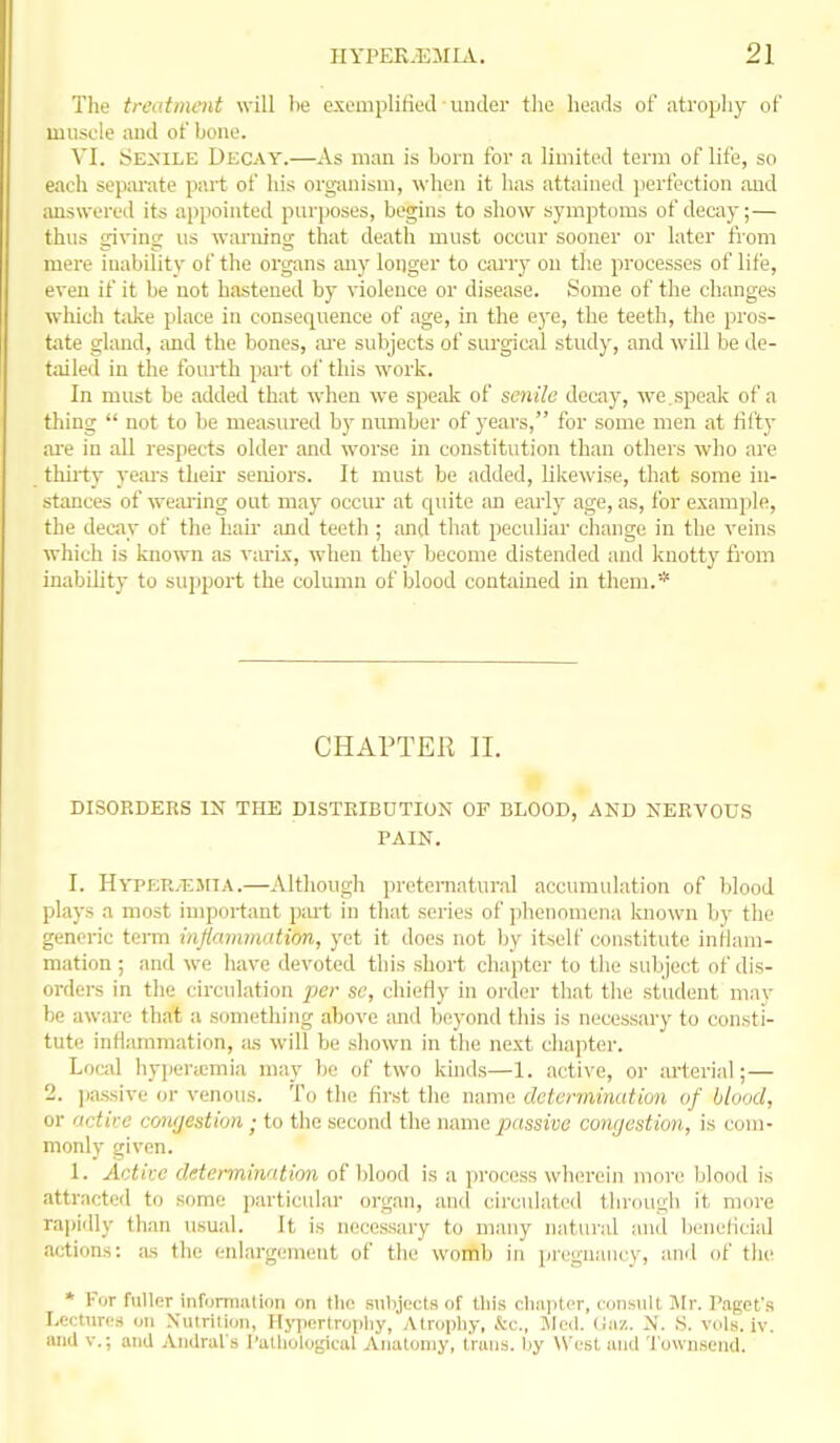 The treatment will lie exomplitieJ uuder the heads of atropliy of muscle and of bone. VI. Senile Decay.—As man is born for a limited term of life, so each separate part of his organism, when it has attained j)erf'ection and answered its appointed purposes, begins to show symptoms of decay;— thus giving us warning that death must occur sooner or later from mere inability of the organs any longer to cai'ry on the processes of life, even if it be not hastened by violence or disease. Some of the changes wliich t;dce place in consequence of age, in the e3'e, the teeth, the pros- tate gland, and the bones, ;u'e subjects of surgical study, and will be de- tailed in tlie fourth part of this work. In must be added that when we spe;di of senile decay, we.speak of a thing  not to be measured by mmiber of years, for some men at fifty ai'e in all respects older and worse in constitution than others who are thiiiy year's their seniors. It must be added, likewise, that some in- stances of we;u-ing out may occur at quite an early age, as, for example, the decay of the hair and teeth ; and that peculiar change in the veins which is known as viu-i.\, when they become distended and knotty from inability to support the column of blood contiiined in them.* CHAPTER II. DISORDERS IN THE DISTRIBUTION OF BLOOD, AND NERVOUS PAIN. I. Hyper.tljiia.—Altliough preternatural accumulation of blood plays a most important piu't in that series of phenomena known by the generic terra injiaimnatim, yet it does not by itself constitute inilani- mation ; and we have devoted this short chapter to the subject of dis- orders in the circulation per se, chiefly in order that the student may be aware that a something above and beyond this is necessary to consti- tute inflammation, as will be shown in the next chapter. Local hypera;mia may he of two kinds—1. active, or arterial;— 2. ];assive or venous. To the first the name determination of blood, or actire cowjestion ; to the second the name passive congestion, is com- monly given. 1. Active determination of blood is a process wlun-eiji more Ijlood is attracted to some particidar organ, and cii'culated through it more rapidly than usual. It is necessary to many natural and beneflcial actions: as the enlargement of the womb in pi'egnaiicy, and of the * r<jr fuller inromiiUioii on tlie sulyects of this c1iii]i((t, cdiisiilt llr. I'agcfs Lectures on NiUritioii, Hypertropliy, Atrophy, kc, Jlcil. (iaz. N. S. vuls. iv. unU v.; and Aiulrurs I'atliologiciil Anatomy, I'ruiis. I.iy West, mid 'I'ownseiid.