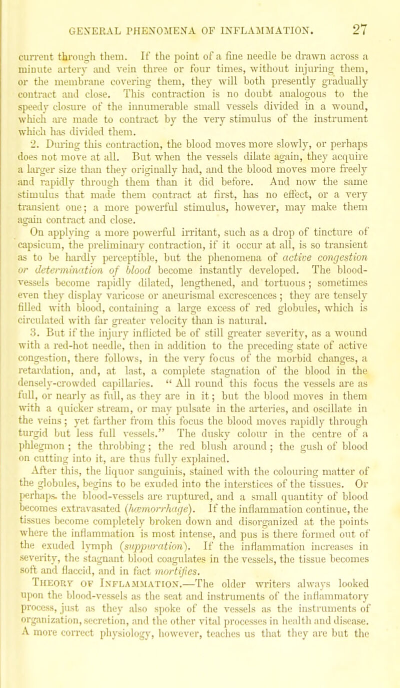 current through them. If the point of a fine needle be drawn across a minute artorv ;md vein three or four times, without injuring them, or the membrane covering them, they will both presently gradually contract and close. This contraction is no doubt analogous to the speedy closure of the innumerable small vessels di\dded in a wound, which ;u-e made to contract by the very stimulus of the instrument which has divided them. 2. Dm-ing tliis contraction, the blood moves more slowly, or perhaps does not move at all. But when the vessels dilate again, they acquire a laiger size than they originally had, and the blood moves more fi'eely and rapidly tlii-ough them than it did before. And now the same stimidus that made them contract at first, has no efl'ect, or a veiy transient one; a more powerful stimulus, however, may malce them again contract and close. On applying a more powerful irritant, such as a drop of tincture of capsicum, the preliminai-y contraction, if it occur at all, is so transient as to be hardly perceptible, but the phenomena of active congestion or determination of blood become instantly developed. The blood- vessels become rapidly dilated, lengthened, and tortuous ; sometimes even they display varicose or aneurismal excrescences; they are tensely filled with blood, containing a large excess of red globules, which is circidated with far greater velocity than is natural. 3. But if the injury inflicted be of still gi-eater severity, as a wound with a red-hot needle, then in addition to the preceding state of active congestion, there follows, in the veiy focus of the morbid changes, a retai'dation, and, at last, a complete stagnation of the blood in the densely-crowded capillaries.  All round this focus the vessels are as lull, or nearly as full, as they ai'e in it; but the blood moves in them with a quicker stream, or may pulsate in the ai'teries, and oscillate in the veins; yet farther from this focus the blood moves rapidly tlirough turgid but less full vessels. The dusky colour in the centre of a phlegmon ; the tlu'obljing; the red blush around ; the gush of blood on cutting into it, are thus fully explained. After this, the liquor sanguinis, stained with the colouring matter of the globules, begins to bo exuded into the interstices of the tissues. Or perhaps, the blood-vessels are ruptured, and a small quantity of blood becomes extravasated (hicmorrhngc). If the inflammation continue, the tissues become completely broken down and disorganized at the points where the inflammation is most intense, and pus is there formed out of the exuded lymph (suppuration). If the inflammation increases in .severity, the stagnant blood coagulates in the vessels, the tissue becomes soft and flacciil, and in fact mortifies. Theory of LvFLAiMMATiON.—The older writers always looked upon the blood-vessels as the seat and instruments of the iuflannnatory process, just as they also spoke of the vessels as the instruments of organization, secretion, and the other vital jjroccsses in liealtli and disease. A more correct physiology, however, teaches us that they are but the