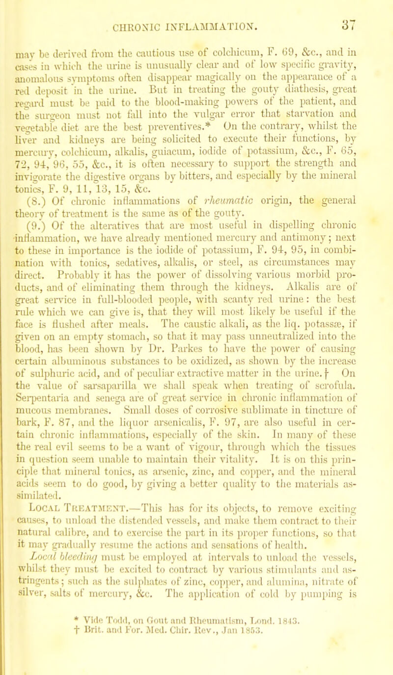 mav be derived from the cautious use of colcliicaui, F. 69, &c., and in cases in wliich the urine is unusually clear and of low specific gravity, anoniirlous symptoms otleu disappear magiadly on tlie appearance of a red deposit in the urine. But in treating the gouty diathesis, great resiu-d must be paid to the blood-making powers of the patient, and the sm-geon must not tidl into the vulgar error that starvation and vegetabFe diet are the best preventives.* On the contrary, whilst the liver and kidneys are being solicited to execute their functions, by mereiuy, colchicum, alkalis, guiacum, iodide of potassium, &o., F. 65, 72, 94,'96, 55, &c., it is often necessary to support the strength and invigorate the digestive organs by bitters, and especially by the mineral tonics, F. 9, 11, 13, 15, &.c. (S.) Of chronic intiammations of rlieumatio origin, the general theory of treatment is the same as of the gouty. (9.) Of the alteratives that ;u-e most useful in dispelling chronic •intiammation, we have already mentioned mercury and antimony; next to these in importance is the iodide of potassium, F. 94, 95, in combi- nation with tonics, sedatives, allmlis, or steel, as circumstances may direct. Probably it hius the power of dissolving various morljid pro- ducts, and of eliminating them through the kidneys. Alkalis are of great seiwice in full-blooded people, with scanty red urine : the best rule which we can give is, that they will most likely be useful if the face is flushed after meals. The caustic alkali, as the liq. potassje, if given on an empty stomach, so that it may pass unneutralized into the blood, has been shown by Dr. Parkes to have the power of causing certain albuminous substances to be oxidized, as shown by the increase of sulphuric acid, !Uid of peculiar extractive matter in the urine. |- On the value of sai'saparilla we shall speak when treating of scrofula. Seii^entaria and senega are of great service in chronic inflammation of mucous membranes. Small doses of corrosive sublimate in tinctiu'e of bark, F. 87, and the liquor arscnicalis, F. 97, are also useful in cer- tain chronic intiammations, especially of the skiu. In many of these the real evil seems to be a want of vigour, through which the tissues in question seem unable to maintain their vitality. It is on tliis prin- ciple that mineral tonics, as arsenic, zinc, and copper, and the mineral acids seem to do good, by giving a better quality to the materials as- similated. Local TttEATltENT.—This has for its objects, to remove exciting causes, to unload tlio distended vessels, and make th(nn contract to their natural c;dibre, and to exercise the part in its proper functions, so that it may gradually resiune the actions and sensations of health. Loc'd htecduuj must be employed at intervals to unload the vessels, whilst they must be excited to contract by various stimulants aud as- tringents; such as the sulphates of zinc, copper, and alumina, nitrate of silver, salts of mercury, &c. The aiqilication of cold by pumping is * Vide ToiM, on fluMt unci Rheumatism, Lond. 1813. t Brit, and I'or. .Med. Cliir. Rev., Jan isn:!.