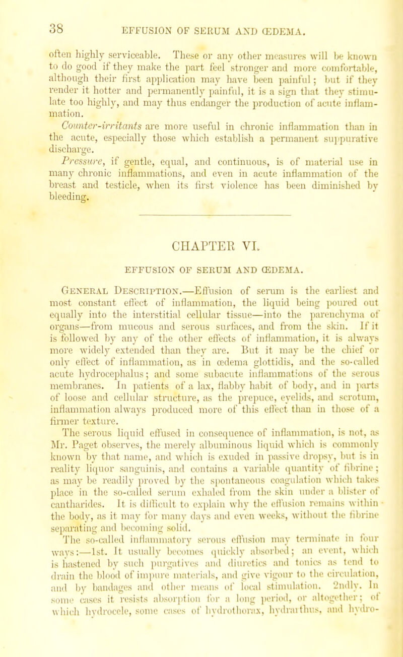 EFFUSION OF SEXtUM AND (EDEMA. often liiglily serviceable. Th(^.se or any other measures will be known to do good if they malce the part feel stronger and more comfoi-tibk-, although their first application may have been painfid ; but if tliey render it hotter and permanently painful, it is a sign that they stimu- late too liighly, and may thus endanger the production of acute inflam- mation. Counter-irritants are more useful in clironic inflammation than in the acute, especially those wliich establish a permanent suppurative discharge. Pressure, if gentle, equal, and continuous, is of material use in many chronic inflammations, and even in acute inflammation of the breast and testicle, when its lirst violence has been diminished by bleeding. CHAPTER VL EFFUSION OF SEEUM AND ffiDEMA. General Description.—Effusion of semm is the earliest .-md most constant eflect of iuHammation, the liquid being poured out equally into the interstitial cellular tissue—into the parenchyma of organs—from mucous and serous surfaces, and from the skin. If if is followed by any of the other effects of inflammation, it is always more widely extended than they are. But it may be the chief or only elVect of inflammation, as in redema glottidis, and the so-called acute hydrocephalus; and some subacute inflammations of the serous membi'mics. In patients of a lax, flabliy haliit of body, and in jiarts of loose and cellular structure, as the prepuce, eyelids, and scrotum, inflammation always produced more of this eifect than in those of a finner texture. The serous liquid efl'used in consequence of inflammation, is not, as Mr. Paget observes, the merely albuminous liquid which is commonly known by tbat name, and which is exuded in passive di'opsy, but is in reality li(juor sanguinis, and contains a varialile quantity of tibrine; iis may Ij(: readily proved by the spontaneous coagulation which takes place in the so-cidlcd serum exhaled from the skin under a blister of cantharides. It is dllHcult to explain why the eli'usion remains within the body, as it may lor many days and even weeks, without the flbrine separating and becoming .solid. The so-cidled inflanuuatory serous eflusion may terminate in tour ways:—1st. It usually becomes quickly absorbed; an event, which is hastened by such purgatives and diuretics and tonics as tend to drain the blood of impure materials, and give vigour to the circulation, and by bandages and other means of local stinuflation. 2ndly. In some Gisea it resists absorption fin' a long period, or altogether; of which hydrocele, some cases of hydrulhorax, hydraithus, and hydro-