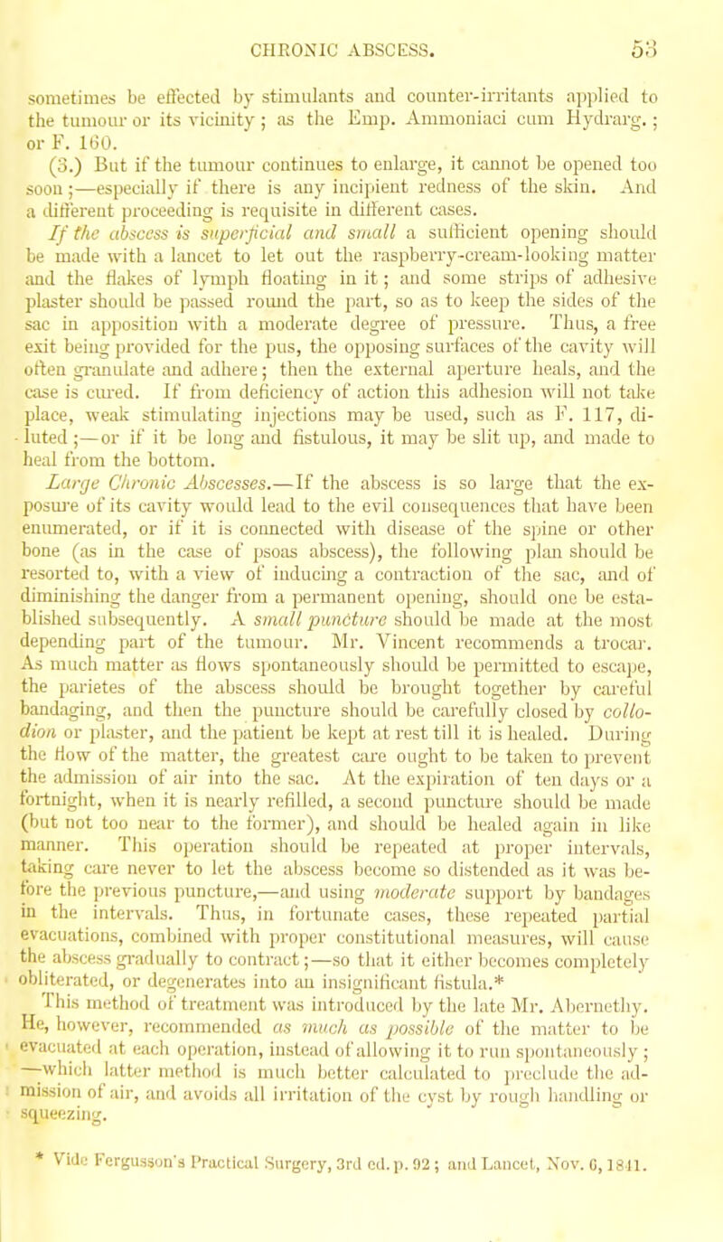 sometimes be effected by stimulants and counter-irritants applied to the tumour or its vicinity ; as the Emp. Ammoniaci cum Hydrarg.; or F. 160. (3.) But if the tumour continues to enlarge, it cannot be opened too soon;—especiall}' it' there is any incipient redness of the skin. And a tlitiereut proceeding is requisite in ditlerent cases. If the abscess is superficial and small a sufficient opening should be made with a lancet to let out the raspberry-cream-lookiug matter iind the flakes of lymph Heating in it; and some strips of adhesive plaster should be passed romid the part, so as to keep the sides of the sac in apposition with a moderate degree of pressure. Thus, a free exit being provided for the pus, the opposing surfaces of the cavity will often gi-;mulate and adhere; then the external aperture heals, and the case is cm-ed. If from deficiency of action this adhesion will not taku place, weak stimulating injections may be used, such as V. 117, di- - luted;—or if it be long and fistulous, it may be slit up, and made to heal ti-om the bottom. Large Chronic Abscesses.—If the abscess Is so large that the e.\- posuj'e of its cavity would lead to the evil consequences that have been emmierated, or if it is coimected with disease of the spine or other bone (as in the case of psoas abscess), the following plan should be resorted to, with a view of inducing a contraction of the sac, and of diminishing the danger fi'om a permanent opening, should one be esta- blished subsequently. A small puncture should be made at the most depending part of the tumour. IVlr. Vincent recommends a trocai'. As much matter ;is flows spontaneously should be permitted to escape, the parietes of the abscess should be brought together by careful bandaging, and then the puncture should be carefully closed by collo- dion or plaster, and the patient be kept at rest till it is healed. During the How of the matter, the greatest care ought to be taken to prevcTit the admission of air into the sac. At the expiration of ten days or a fortniglit, when it is nearly refilled, a second puncture should be made (but not too vein- to the former), and should be healed again in like manner. This operation should be repeated at proper intervals, taking care never to let the abscess become so distended as it was lie- t'ore the ]jrevious puncture,—and using moderate support by bandages in the intervals. Thus, in fortunate cases, these repeated partial evacuations, combined with proper constitutional measures, will cause the abscess gi-adually to contract;—so that it eitlier becomes completely obliterated, or degenerates into iui insignificant fistula.* This method of treatment was introduced by the late Mr. Abernethy. He, however, reconnnended as much as possible of the matter to be  evacuated at each operation, instead of allowing it to nm spontaneously ; —which latter method is much better calculated to preclude the ad- 1 mission of air, and avoids all irritation of the cyst by rough liandling or ■ squeezing. * V'idij Fergusson's Practical Surgery, 3ra cel. p. 92; and Lancet, Xov. C, 1811.