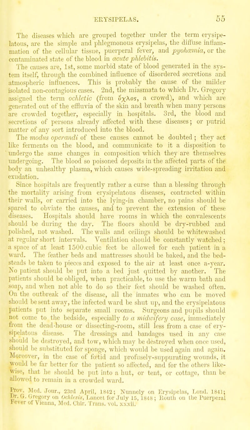 The diseases which are grouped together under tlie tcmi erysipe- latous, are the simple and phlegmonous erysiiiekis, the diti'use inHam- mation of the cellular tissue, puerperal lever, and pyohcemia, or the contaminated state of the blood in acute phlebitis. The causes are, 1st, some morbid state of blood generated in the sys- tem itself, thi'ough the combined influence of disordered secretions and atmospheric intlnences. This is probably the cause of the milder isolated non-contagious crises. 2nd, the miasmata to wliicli Dr. Gregory assigned the tenn ochletic (fi'om iJxAos, a crowd), and wliich are generated out of the effluvia of the skin and breath when many persons ai'e crowded together, especially in hospitals. 3rd, the blood and secretions of persons already afi'ected with these diseases; or j)utrid matter of any sort introduced into the blood. The modus operandi of these causes cannot be doubted ; they act like ferments on the blood, and communicate to it a disposition to imdergo the same changes in composition which they are themselves undergoing. The blood so poisoned deposits in the affected parts of the body an imhealthy plasma, which causes wide-spreading irritation and exudation. Since hospitals are fi-equently rather a curse than a blessing through the mortality arising from erysipelatous diseases, conti'acted within their walls, or caiTied into the lying-in chamber, no pains should be spai-ed to obviate the causes, and to prevent the extension of these diseases. Hospitals should have rooms in which the convalescents should be during the day. The floors should be dry-rubbed and polished, not w;ished. The walls and ceilings should be whitewashed at regular short intervals. Ventilation should be const;mtly watched; a spiace of at least 1500,cubic feet bo allowed for each patient in a wiu-d. The feather beds and mattresses should be baked, and the bed- steads be taken to pieces and exposed to the air at least once a-year. No patient should be put into a bed just quitted by another. The patients should be obliged, when practicable, to use the warm bath and soap, and when not aUe to do so their feet should be washed often. On the outbreak of the disease, all the inmates who can be moved should be sent away, the infected wai'd be shut up, and the erysipelatous patients put into sejiarate small rooms. .Surgeons and pupils should not come to the bedside, especially to a midwifery case, imnKKliately from the dead-house or dissecting-room, still less ii-om a case of ery- sipelatous disease. The dressings and bandages used in any case should be destroyed, and tow, which may be destroyed when once used, should be substituted for sponge, which would be used again and again. Moreover, in the case of fcetid and profiisely-su])purating wounds, it would be far better for the patient so affected, and for the othei-s like- wise, that he should be put into a hut, or tent, or cottage, than be allowed to remain in a crowded wai'd. Prov. Med. Jour., 23r(l April, 1842 ; Nunncly on Krysiiiolns, T.ond. 1841; Dr. G. (iret'ury on Ochbsif, Luncol for July 15, 1848 ; Koutli on tlie inierperal I'cver of Vienna, Jleil. Cliir. Tnins. vol. .xxxii.