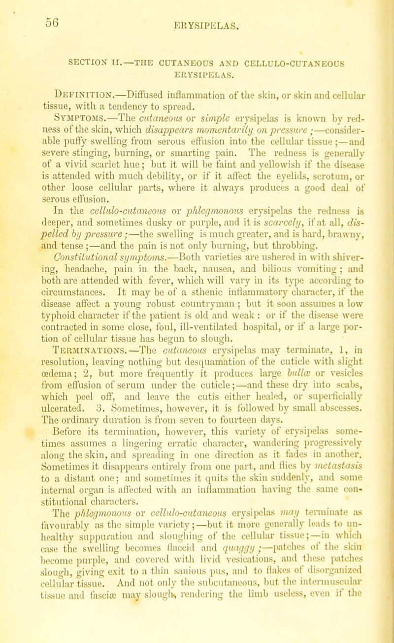 SECTION II.—THE CUTANEOUS AND CELLULO-CUTANEODS ERYSIPELAS. Definition.—Diffused inflammation of the skin, or sicin and cellulai- tissue, with a tendency to spread. Syjiptojis.—Tlie cataneoiis or simple eiysipelas is l<nown by red- ness of the skin, which disappears momentarily on p)ressure;—consider- able puffy sweUing from serous effusion into tlie cellular tissue ;—and severe stinging, burning, or smarting pain. The redness is generally of a vivid scarlet hue; ljut it will Ije faint and yellowish if the disease is attended with much debility, or if it affect the eyelids, scrotum, or other loose cellular parts, where it always produces a good deal of serous effusion. In the celhilo-cutanaous or phlegmonous erysipelas the i-edness is deeper, and sometimes dusky or purple, and it is scarcely, if at all, dis- pelled by pressure;—the swelling is much greater, and is hard, brawny, and tense ;—and the pain is not only burning, but throbbing. Constiiutional symptoms.—Both varieties are ushered in with shiver- ing, headache, pain in the back, nausea, and bilious vomiting ; and both are attended with fever, wliich will vary in its t>'pe according to circumstances. It may be of a sthenic inflammatory character, if the disease affect a young robust countryman ; but it soon assumes a low typhoid character if the patient is old and weak : or if the disease were contracted in some close, foul, ill-ventilated hospital, or if a large por- tion of cellular tissue has begun to slough. Terminations.—The cutaneous erysipelas may terminate, 1, in resolution, leaving nothing but desquamation of the cuticle with slight cedema; 2, but more frequently it produces large bulla; or vesicles from effusion of serum under the cuticle;—and these dry into savbs, which peel off, and leave the cutis either healed, or suijerficially ulcerated. 3. Sometimes, however, it is followed l)y small abscesses. The ordinary duration is from seven to fourteen days. Before its termination, however, this variety of erysipehis some- times .assumes a lingering erratic character, wandering progressively along the skin, and spreading in one direction as it fades in anotiier. Sometimes it disappears entirely from one jiart, and llies by iiKlastasis to a distant one; and sometimes it quits the skin suddenly, and some internal organ is affected with an inflammation having the same con- stitutional characters. The phlegmonous or eelluh-cntaneous erysii)elas may terminate ;vs favourably as th(! simple variety;—but it more generally leads to un- healthy sui)puration anil sloughing of the cellular tissue;—in wliich o-ise the swelling becomes flaccid and quaggy ;—patches of the skin become purple, and covered with livid vesiciitions, and these patches slougli, giving exit to a tliin sanious pus, and to flakes of disorganized oellular tissue. And not only the subcutaneous, but the internniscular tissue and liiscia; may slough, rendering the limb useless, even if the