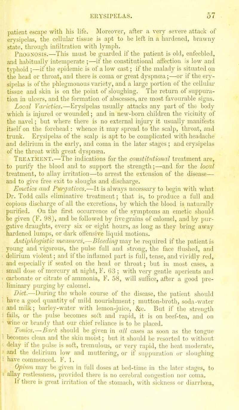 patient escape with his life. Moreover, after a very severe attack of erysipelas, the cellular tissue is apt to be left in a hardened, brawny state, through intiltration with lymph. Progxos£S.—This must be guarded if the patient is old, enfeebled, and habitually intemperate ;—if the constitutional affection is low and typhoid if the epidemic is of a low cast; if the malady is situated on the head or throat, and there is coma or great dyspnoja;—-or if the ery- sipelas is of the phlegmonous variety, and a large portion of the cellular tissue and skin is on the point of sloughing. The return of suppura- tion in ulcers, and the formation of abscesses, ai'e most favourable signs. Local Varieties.—Erysipelas usually attacks any part of the body which is injiu'ed or wounded; and in new-born ohikben the vicinity of the navel; but where there is no external injury it usually manifests itself on the forehead : whence it may spread to the scalp, thi'oat, and trunk. Erysipelas of the scalp is apt to be complicated with headache and delii'ium in the early, and coma in the later stages ; and erysipelas of the throat with great dyspnoea. Treatment.—The indications for the constitutional treatment ai-e, to purify the blood and to support the strength;—and for the local treatment, to allay irritation—to arrest the extension of the disease— and to give free exit to sloughs and discharge. Emetics and Purijativos.—It is always necessajy to begin with what Dr. Todd calls eliminative ti-eatment; that is, to produce a full and copious discharge of all the excretions, by which the blood is naturally purified. On the fii'st occurrence of the symptoms an emetic should be given (F. 98), and be followed by five grains of calomel, and by pur- gative draughts, every six or eight hours, as long as they bring away hardened lumps, or dai-k offensive liquid motions. Antipldogistic measures.—Bleeding may be required if the patient is young and vigorous, the pulse full and strong, the face Huslied, and delirium violent; and if the inflamed part is full, tense, and vividly red, and especially if seated on the head or throat; but in most cases, a small dose of merciu-y at night, F. 63 ; with very gentle aperients and ' carbonate or citrate of ammonia, F. 58, will suffice, after a good pre- liminaiy purging by calomel. Diet.—Diu-ing the whole course of the disease, the patient should have a good quantity of mild nourishment; mutton-broth, soda-water : and milk; barley-water with lemon-juice, &c. But if the strength ; fails, or the pulse becomes soft and rajiid, it is on beef-tea, and on ■ wine or brandy that om- chief reliance is to bo placed. T'mics.—Bark should be given in all cases as soon as the tongue becomes clean and the skin moist; but it should bo resorted to without delay if the pulse is soft, tremulous, or very rapid, the heat moderate, ■ and the delirium low and muttering, or if suppuration or sloughing ; have commenced. F. 1. Opiurn may be given in full doses at bed-time in the later stages, to I allay restlessness, provided there is no cerebral congestion nor coma. If there is gi-eat irritation of the stomach, with sickness or diarrlin;a,