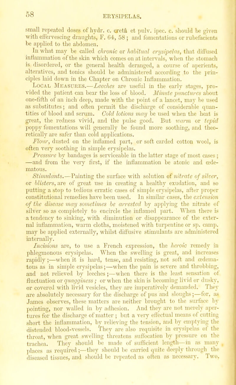 small repeated closes of hydr. c. creta et pulv. ipec. c. slioidd be given with eirervescing draughts, F. G4, 58 ; and iomeutations or rubefacients be applied to the al;domen. In what ma}' be called chronic or habitual erysipelas, that diffused inflammation of the skin which comes on at iiiten'ais, wiien the stomacli is disordered, or the general he;dth deranged, a course of ajjerients, alteratives, and tonics should be administei-ed according to the ))rin- ciples laid down in the Chapter on Chronic Inflammation. Local Measures.—Leeches arc useful in tlie eai-ly stages, pro- vided the jiatient can bear the loss of blood. Minute punctures about one-fifth of an inch deep, made with the point of a lancet, may be used a.s substitutes; and often pei-mit the discharge of considerable quan- tities of blood and serum. Cold lotions may be used when the heat is great, the redness vivid, and the pulse good. But v:a7-m or tepid poppy fomentations will generally be found more soothing, and theo- retically are safer than cold applications. Flour, dusted on the inflamed part, or soft carded cotton wool, is often very soothing m simple erysi])olas. Pressure by bandages is seiwiceable in the latter stage of most cases; —and from the very first, if the inflaunuation be atonic and (Ede- matous. Stimulants.—Painting the surface with solution of nitrate of silver, or blisters, are of great use iu creating a healthy exudation, and so putting a stop to tedious erratic cases of simide erysii)elas, after ]iroi>er constitutional remedies have been used. In similar cases, the extension of the disease may sometimes be arrested by a]iplying the nitrate of silver so as completely to encircle the inflamed ]iart. When there is a tendency to sinking, with diminution or disapjiearance of the exter- nal inflammation, warm cloths, moistened witli turpentine or sp. vm\\\k may be applied externally, whilst diffusive stimulants are admiuistei-ed internally. Incisions are, to use a French expression, the heroic remedy in phlegmonous erysipelas. When the swelling is great, and increases rapidly ;—when it is hai'd, tense, and resisting, not soft and a?denia- tous as in simple erysipelas;—when the ]iain is severe and throbbing, and not i-clieved by leeches ;—when there is the least sens:ition of fluctuation or quai/gincss; or when the skin is becoming livid or dusky, or covered with livid vesicles, thev are im])eratively demanded. They are absolutely necessary for the discharge of jius and sloughs;—for. as James observes, these matters are neither brought to the surface liy pointing, nor walled in by adhesion. And they are not merely aper- tures for the discliai-ge of mattei-; b\!t a very ellectual means of cutting short the inflammation, by relieving tlie tension, and by emptying the distended blood-vessels. They are also requisite in erysipelas ot' the throat, when great swelling threatens snlliication by ju'essure on tlie trachea. They should be made of sullicient length—in .as many ])lacos as required;—they should be carried quite deeply tlirough tlie diseased tissues, and should lie repeated as otten .as necessjuy. Two.