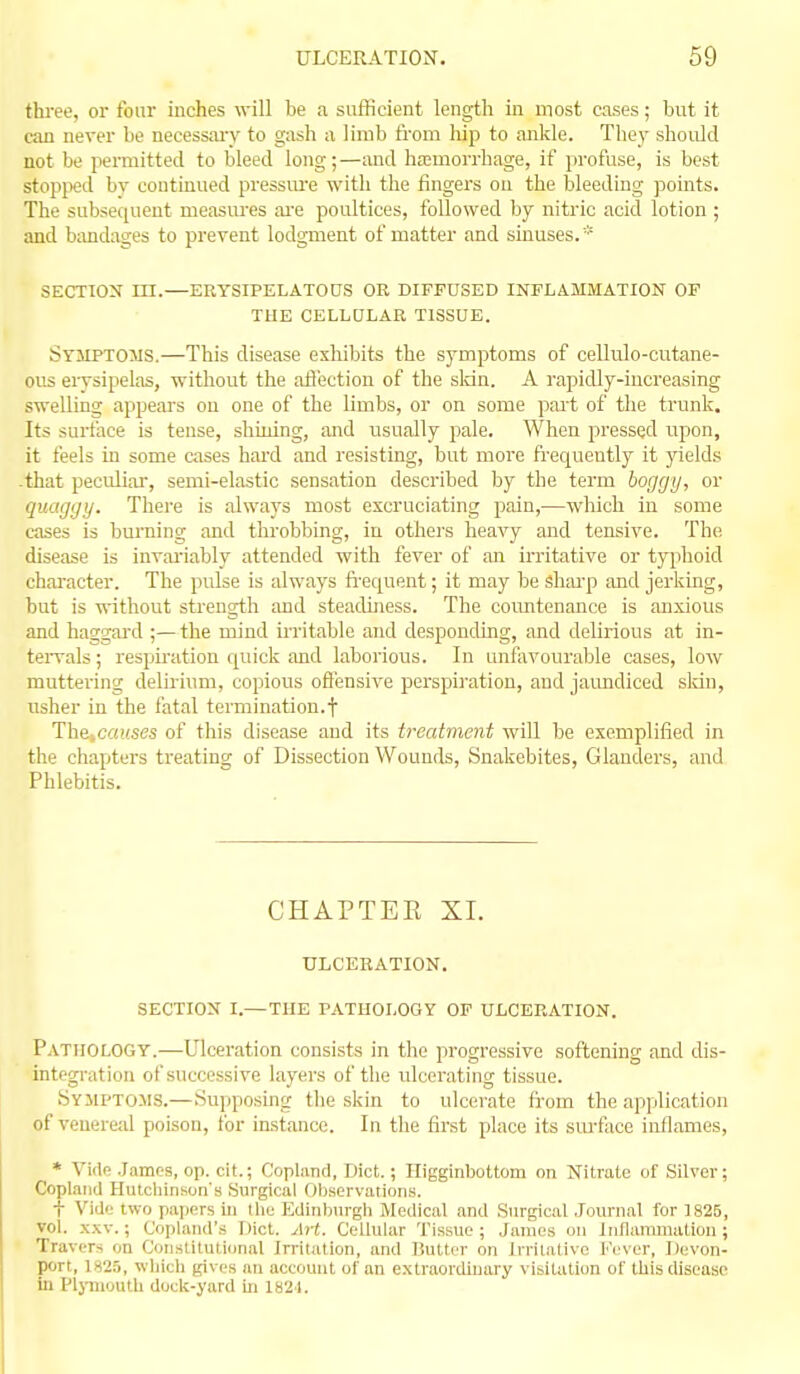 thi'ee, or fonr inches will be a sufficient length in most cases; but it can never be necessaiy to gash a lirab from liip to aJikle. Thej- should not be permitted to bleed long;—and hemorrhage, if profuse, is best stopped by continued pressure with the lingers on the bleeding points. The subsequent measures ai'e poultices, followed by nitric acid lotion ; and bandages to prevent lodgment of matter and sinuses.* SECTION III.—ERYSIPELATOUS OR DIFFUSED INFLAMMATION OF THE CELLULAR TISSUE. Symptoms.—This disease exhibits the symptoms of cellulo-cutane- ous erysipelas, without the afiection of the skin. A rapidly-increasing swelling appears on one of the limbs, or on some part of the trunk. Its surface is tense, shining, and usually pale. When pressed upon, it feels in some cases hard and resisting, but more frequently it yields .that peculiar, semi-elastic sensation described by the term boggy, or quaggy. Thei'e is always most excruciating pain,—which in some cases is burning and throbbing, in others heavy and tensive. The disease is invai-iably attended with fever of an irritative or typhoid chai'acter. The pulse is always fifequent; it may be shai'p and jerking, but is without strength and steadiness. The countenance is anxious and haggai-d ;— the mind m'itable and desponding, and delirious at in- teiTals; respiration quick and laborious. In unfavourable cases, low muttering delirium, copious offensive perspiration, and jaundiced sldn, usher in the fatal termination.f TheiCauses of this disease and its treatment will be exemplified in the chapters treating of Dissection Wounds, Snakebites, Glanders, and Phlebitis. CHAPTER XL ulceration. section I.— THE PATHOLOGY OF ULCERATION. Pathology.—Ulceration consists in the progressive softening and dis- integration of successive layers of the ulcerating tissue. Symptoms.—Supposing the skin to ulcerate fi-om the application of veuerc:d poison, tor instance. In the first place its surface inflames, * Vide .James, op. cit.; Copland, Diet.; Higginbottom on Nitrate of Silver; Copland Hutchinson's Surgical Observations. t Vidd two papers in the l^dinburgh Medical and Surgical .Tournal for 1825, vol. .x.xv.; Copland's Diet. Art. Cellular Tissue ; James ou innammation ; TravcTs on Constitutiunal Jn-italion, and Huttcr on Irritative l''cver, Devon- port, 1825, which gives an account of an extraordinary visitation of this disease ill fljniiouth dock-yard ui 1824.